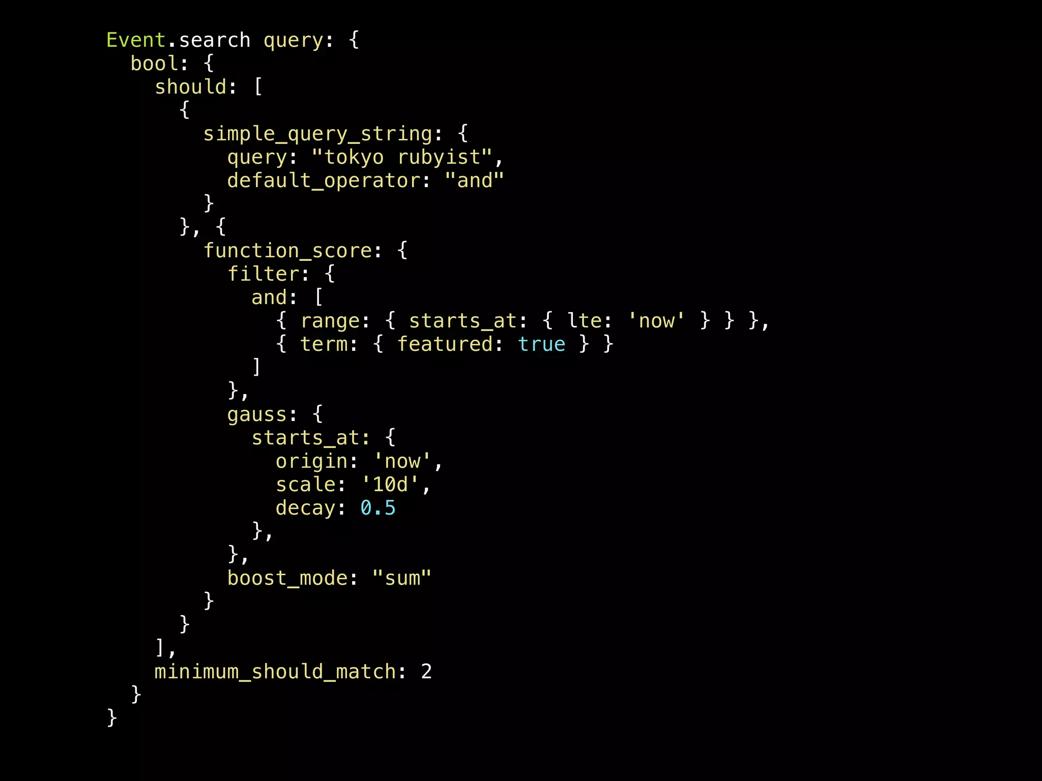 Event.search query: { bool: { should: [ { simple_query_string: { query: "tokyo rubyist", default_operator: "and" } }, { function_score: { filter: { and: [ { range: { starts_at: { lte: 'now' } } }, { term: { featured: true } } ] }, gauss: { starts_at: { origin: 'now', scale: '10d', decay: 0.5 }, }, boost_mode: "sum" } } ], minimum_should_match: 2 } } 