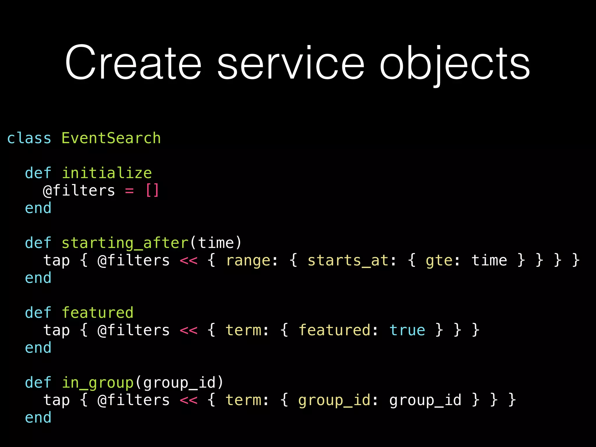 Create service objects class EventSearch def initialize @filters = [] end def starting_after(time) tap { @filters << { range: { starts_at: { gte: time } } } } end def featured tap { @filters << { term: { featured: true } } } end def in_group(group_id) tap { @filters << { term: { group_id: group_id } } } end 
