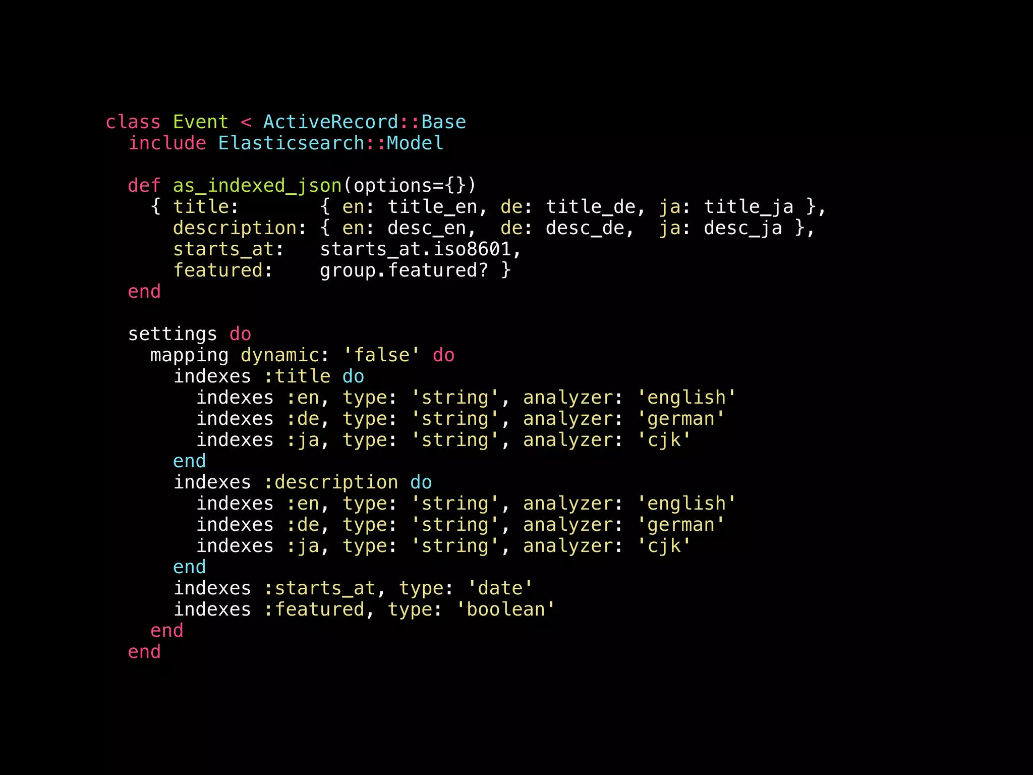 class Event < ActiveRecord::Base include Elasticsearch::Model def as_indexed_json(options={}) { title: { en: title_en, de: title_de, ja: title_ja }, description: { en: desc_en, de: desc_de, ja: desc_ja }, starts_at: starts_at.iso8601, featured: group.featured? } end settings do mapping dynamic: 'false' do indexes :title do indexes :en, type: 'string', analyzer: 'english' indexes :de, type: 'string', analyzer: 'german' indexes :ja, type: 'string', analyzer: 'cjk' end indexes :description do indexes :en, type: 'string', analyzer: 'english' indexes :de, type: 'string', analyzer: 'german' indexes :ja, type: 'string', analyzer: 'cjk' end indexes :starts_at, type: 'date' indexes :featured, type: 'boolean' end end 
