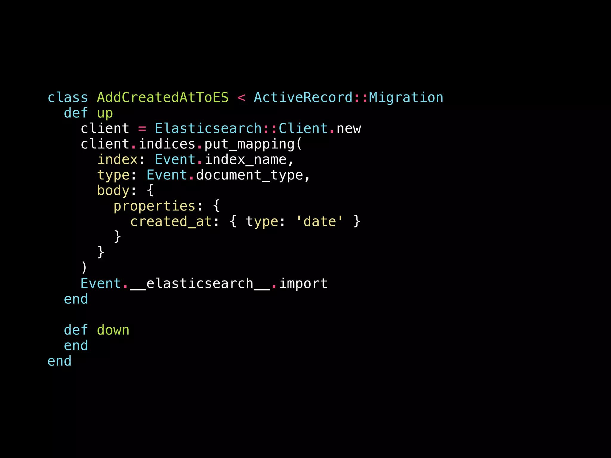 class AddCreatedAtToES < ActiveRecord::Migration def up client = Elasticsearch::Client.new client.indices.put_mapping( index: Event.index_name, type: Event.document_type, body: { properties: { created_at: { type: 'date' } } } ) Event.__elasticsearch__.import end def down end end 