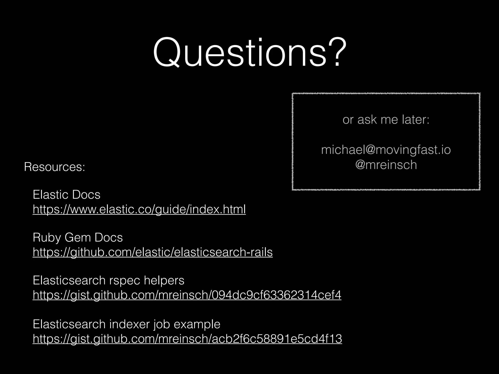 Questions? Resources: Elastic Docs  https://www.elastic.co/guide/index.html Ruby Gem Docs  https://github.com/elastic/elasticsearch-rails Elasticsearch rspec helpers  https://gist.github.com/mreinsch/094dc9cf63362314cef4    Elasticsearch indexer job example  https://gist.github.com/mreinsch/acb2f6c58891e5cd4f13 or ask me later: michael@movingfast.io @mreinsch 