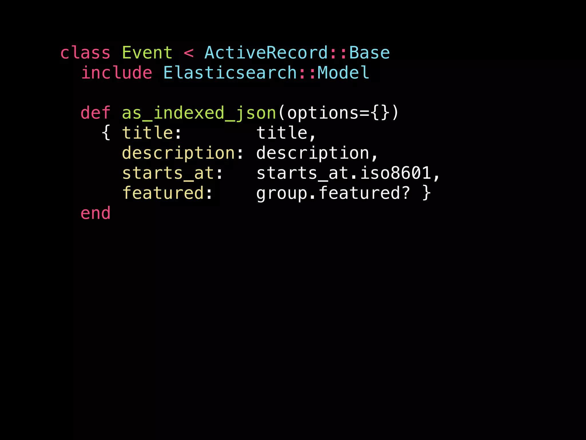 class Event < ActiveRecord::Base include Elasticsearch::Model def as_indexed_json(options={}) { title: title, description: description, starts_at: starts_at.iso8601, featured: group.featured? } end 
