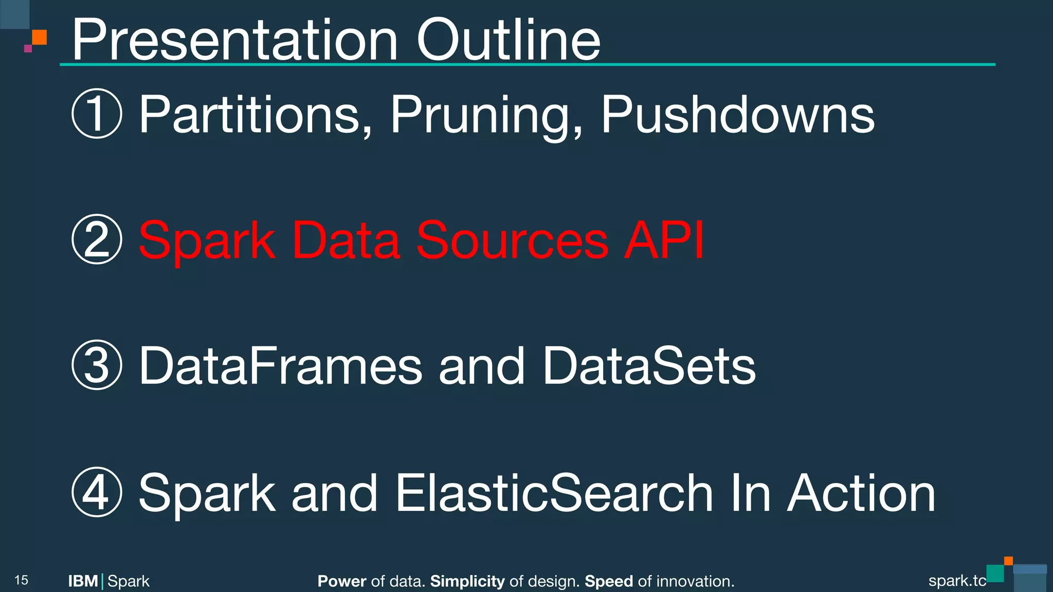 Power of data. Simplicity of design. Speed of innovation. IBM Spark spark.tc spark.tc Power of data. Simplicity of design. Speed of innovation. IBM Spark Presentation Outline ① Partitions, Pruning, Pushdowns ② Spark Data Sources API ③ DataFrames and DataSets ④ Spark and ElasticSearch In Action 15 