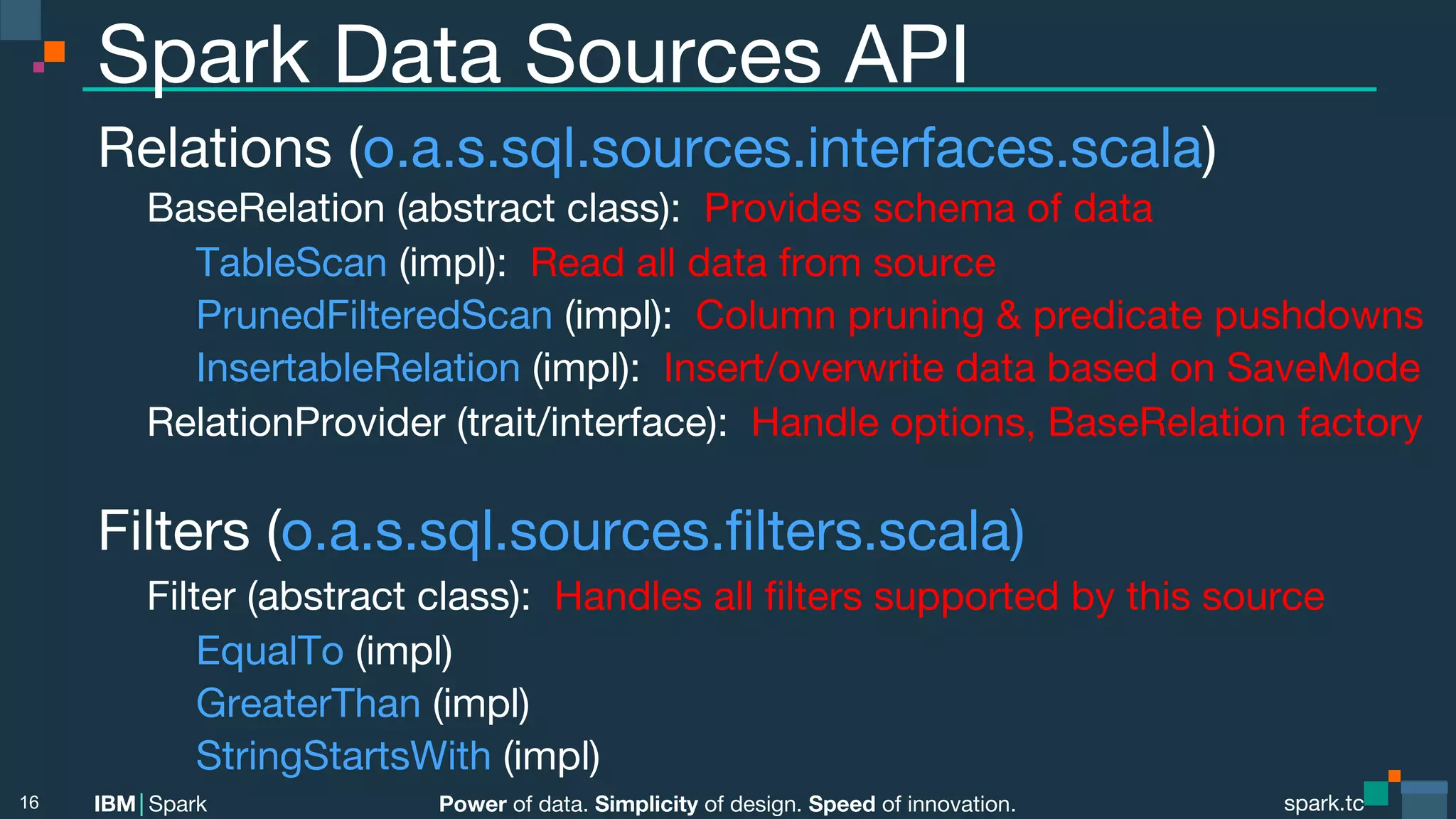 Power of data. Simplicity of design. Speed of innovation. IBM Spark spark.tc spark.tc Power of data. Simplicity of design. Speed of innovation. IBM Spark Spark Data Sources API Relations (o.a.s.sql.sources.interfaces.scala) BaseRelation (abstract class): Provides schema of data TableScan (impl): Read all data from source PrunedFilteredScan (impl): Column pruning & predicate pushdowns InsertableRelation (impl): Insert/overwrite data based on SaveMode RelationProvider (trait/interface): Handle options, BaseRelation factory Filters (o.a.s.sql.sources.ﬁlters.scala) Filter (abstract class): Handles all ﬁlters supported by this source EqualTo (impl) GreaterThan (impl) StringStartsWith (impl) 16 