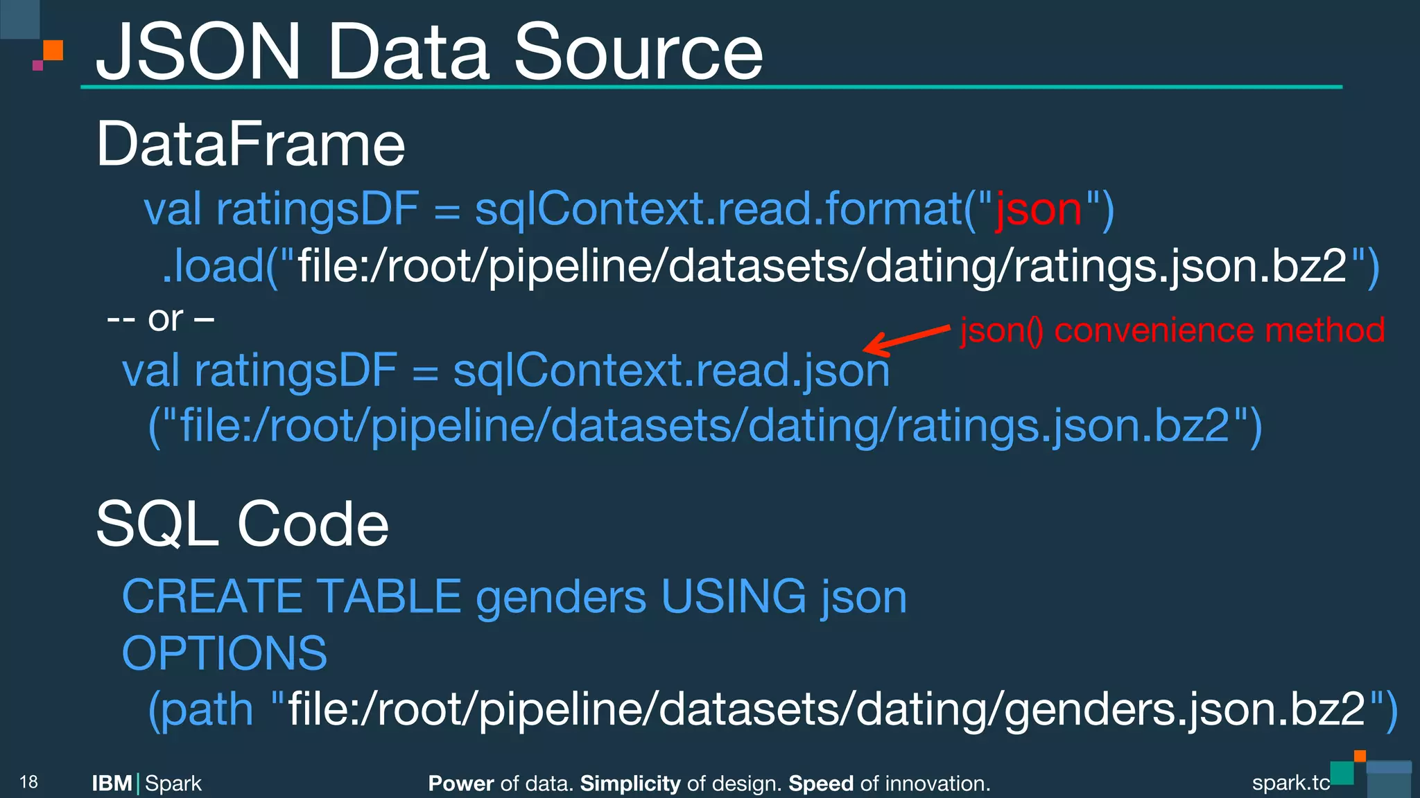 Power of data. Simplicity of design. Speed of innovation. IBM Spark spark.tc spark.tc Power of data. Simplicity of design. Speed of innovation. IBM Spark JSON Data Source DataFrame val ratingsDF = sqlContext.read.format("json") .load("ﬁle:/root/pipeline/datasets/dating/ratings.json.bz2") -- or – val ratingsDF = sqlContext.read.json  ("ﬁle:/root/pipeline/datasets/dating/ratings.json.bz2") SQL Code CREATE TABLE genders USING json OPTIONS (path "ﬁle:/root/pipeline/datasets/dating/genders.json.bz2") 18 json() convenience method 