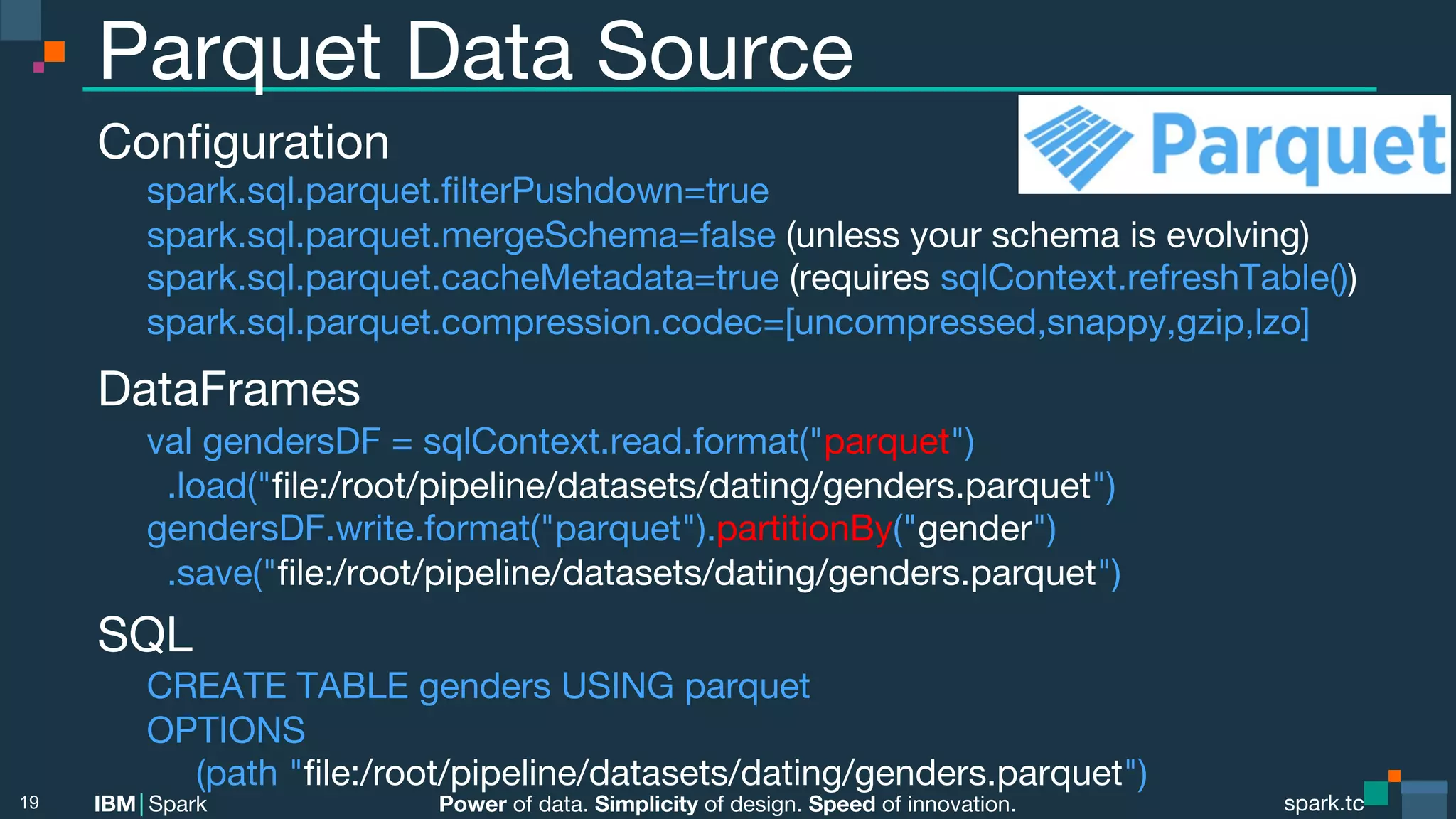 Power of data. Simplicity of design. Speed of innovation. IBM Spark spark.tc spark.tc Power of data. Simplicity of design. Speed of innovation. IBM Spark Parquet Data Source Conﬁguration spark.sql.parquet.ﬁlterPushdown=true spark.sql.parquet.mergeSchema=false (unless your schema is evolving) spark.sql.parquet.cacheMetadata=true (requires sqlContext.refreshTable()) spark.sql.parquet.compression.codec=[uncompressed,snappy,gzip,lzo] DataFrames val gendersDF = sqlContext.read.format("parquet") .load("ﬁle:/root/pipeline/datasets/dating/genders.parquet") gendersDF.write.format("parquet").partitionBy("gender") .save("ﬁle:/root/pipeline/datasets/dating/genders.parquet") SQL CREATE TABLE genders USING parquet OPTIONS (path "ﬁle:/root/pipeline/datasets/dating/genders.parquet") 19 