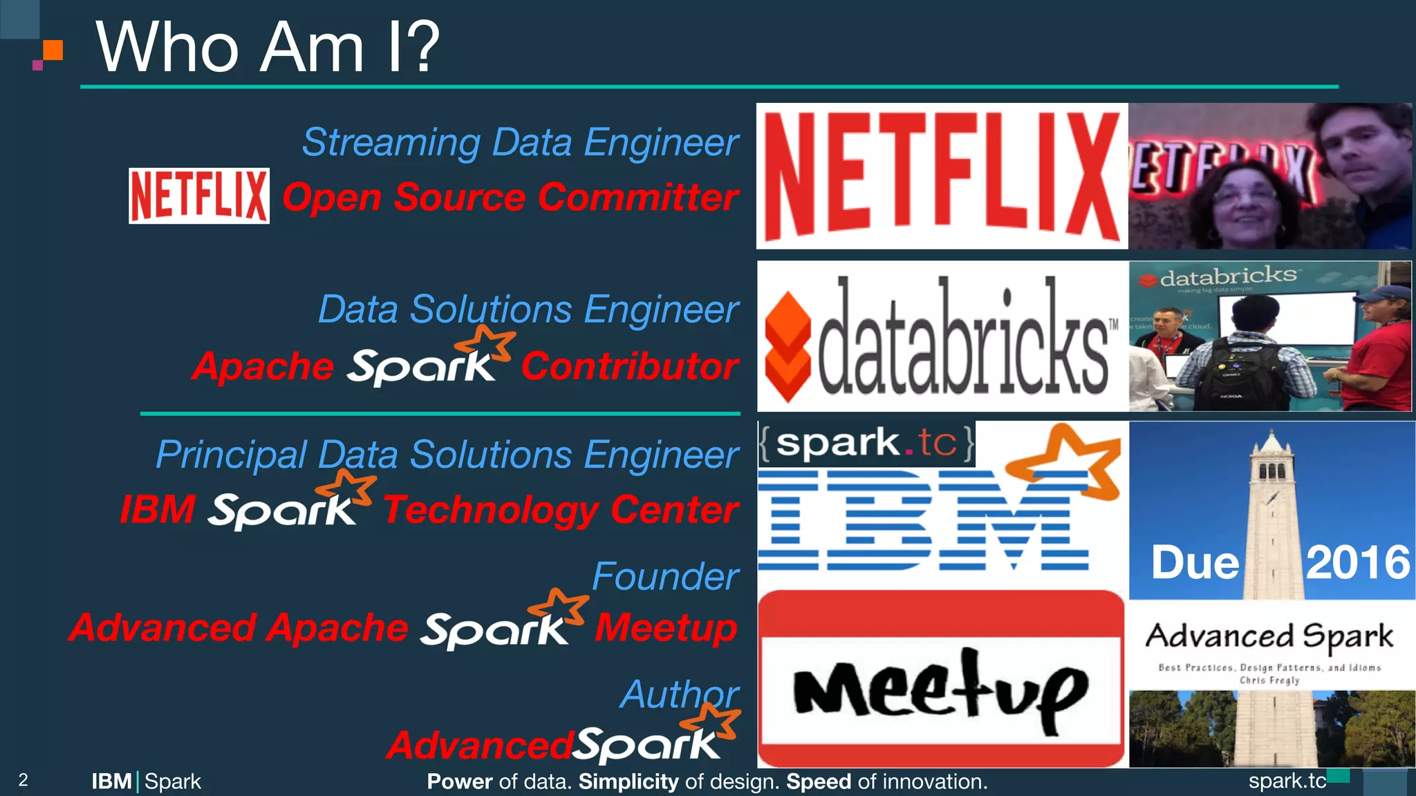 Power of data. Simplicity of design. Speed of innovation. IBM Spark spark.tc spark.tc Power of data. Simplicity of design. Speed of innovation. IBM Spark Who Am I? 2 Streaming Data Engineer Open Source Committer  Data Solutions Engineer  Apache Contributor Principal Data Solutions Engineer IBM Technology Center Founder Advanced Apache Meetup Author Advanced . Due 2016 
