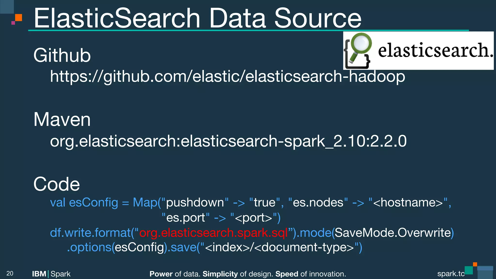 Power of data. Simplicity of design. Speed of innovation. IBM Spark spark.tc spark.tc Power of data. Simplicity of design. Speed of innovation. IBM Spark ElasticSearch Data Source Github https://github.com/elastic/elasticsearch-hadoop Maven org.elasticsearch:elasticsearch-spark_2.10:2.2.0 Code val esConﬁg = Map("pushdown" -> "true", "es.nodes" -> "<hostname>",   "es.port" -> "<port>") df.write.format("org.elasticsearch.spark.sql”).mode(SaveMode.Overwrite) .options(esConﬁg).save("<index>/<document-type>") 20 