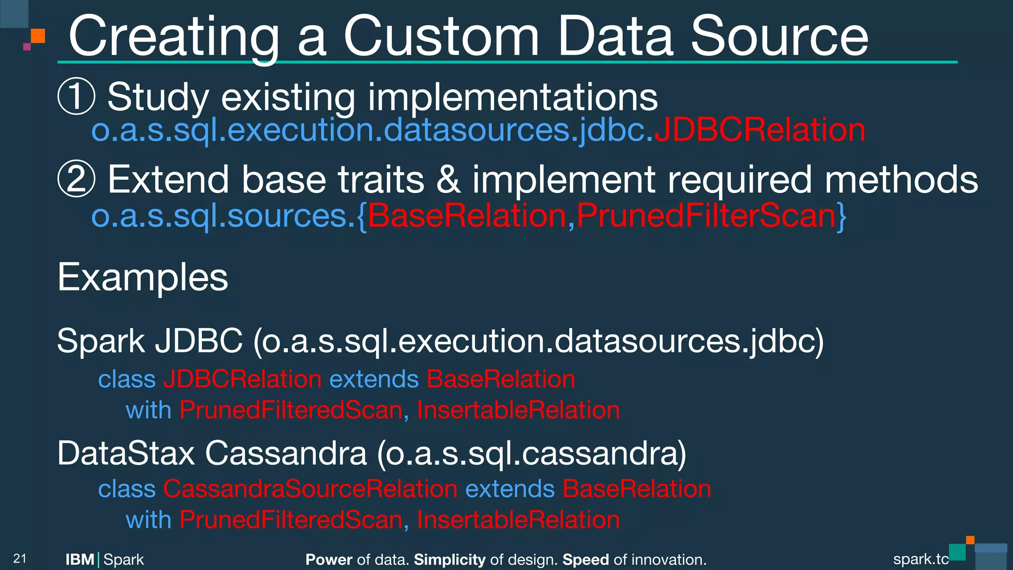Power of data. Simplicity of design. Speed of innovation. IBM Spark spark.tc spark.tc Power of data. Simplicity of design. Speed of innovation. IBM Spark Creating a Custom Data Source ① Study existing implementations o.a.s.sql.execution.datasources.jdbc.JDBCRelation ② Extend base traits & implement required methods o.a.s.sql.sources.{BaseRelation,PrunedFilterScan} Examples Spark JDBC (o.a.s.sql.execution.datasources.jdbc) class JDBCRelation extends BaseRelation with PrunedFilteredScan, InsertableRelation DataStax Cassandra (o.a.s.sql.cassandra) class CassandraSourceRelation extends BaseRelation with PrunedFilteredScan, InsertableRelation! 21 