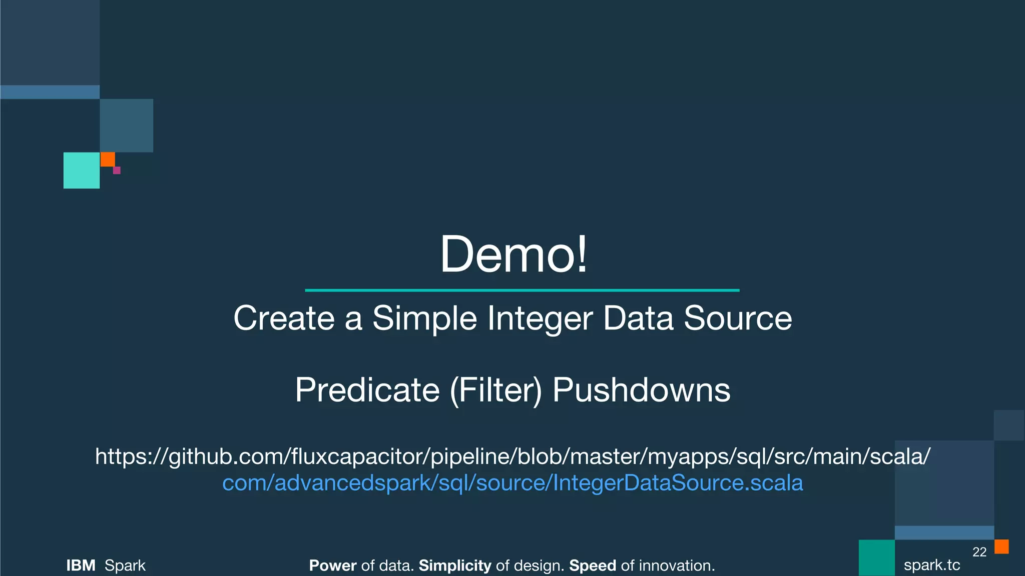 Power of data. Simplicity of design. Speed of innovation. IBM Spark spark.tc Power of data. Simplicity of design. Speed of innovation. IBM Spark spark.tc Demo! Create a Simple Integer Data Source Predicate (Filter) Pushdowns https://github.com/ﬂuxcapacitor/pipeline/blob/master/myapps/sql/src/main/scala/  com/advancedspark/sql/source/IntegerDataSource.scala 22 