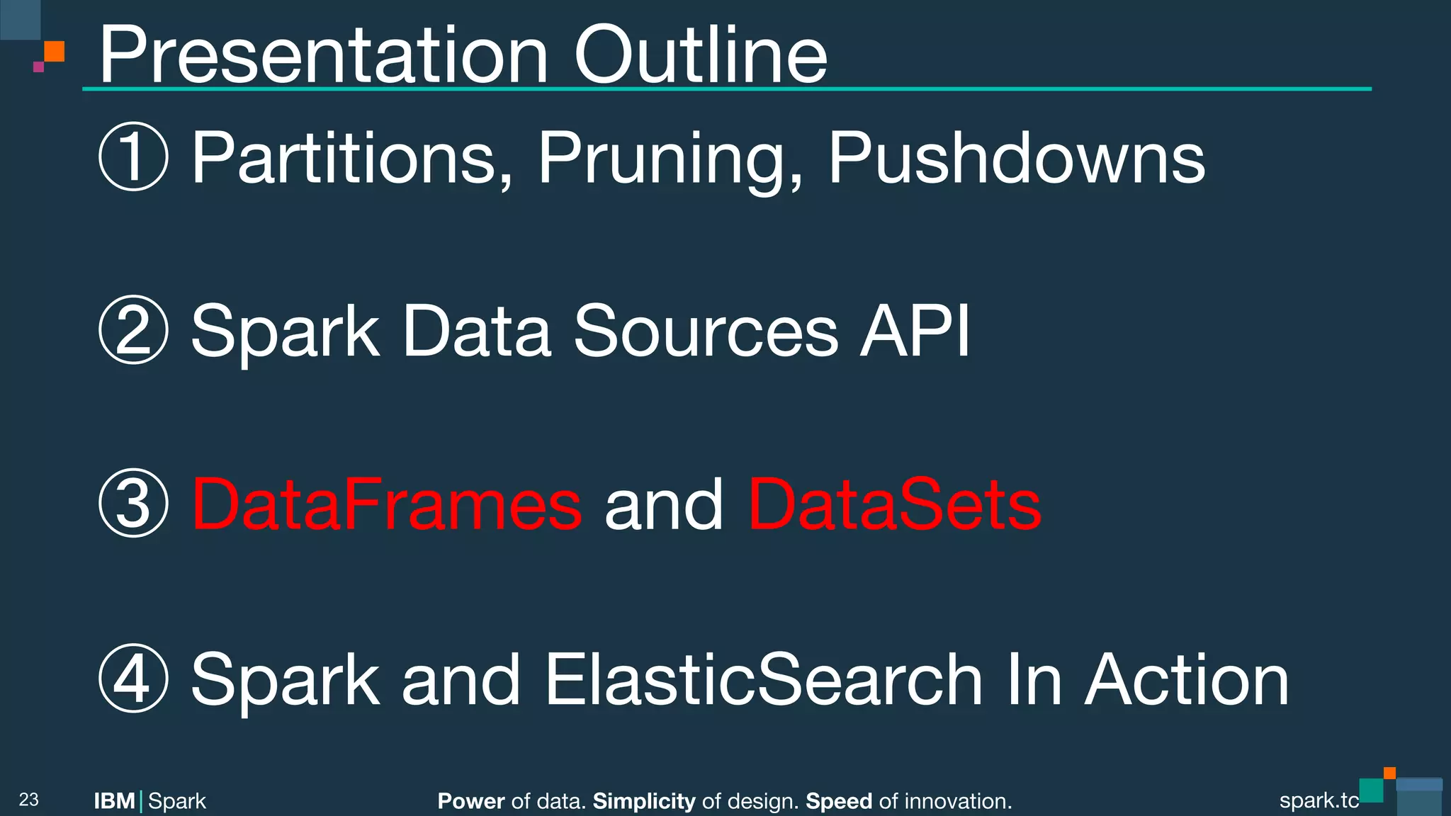 Power of data. Simplicity of design. Speed of innovation. IBM Spark spark.tc spark.tc Power of data. Simplicity of design. Speed of innovation. IBM Spark Presentation Outline ① Partitions, Pruning, Pushdowns ② Spark Data Sources API ③ DataFrames and DataSets ④ Spark and ElasticSearch In Action 23 