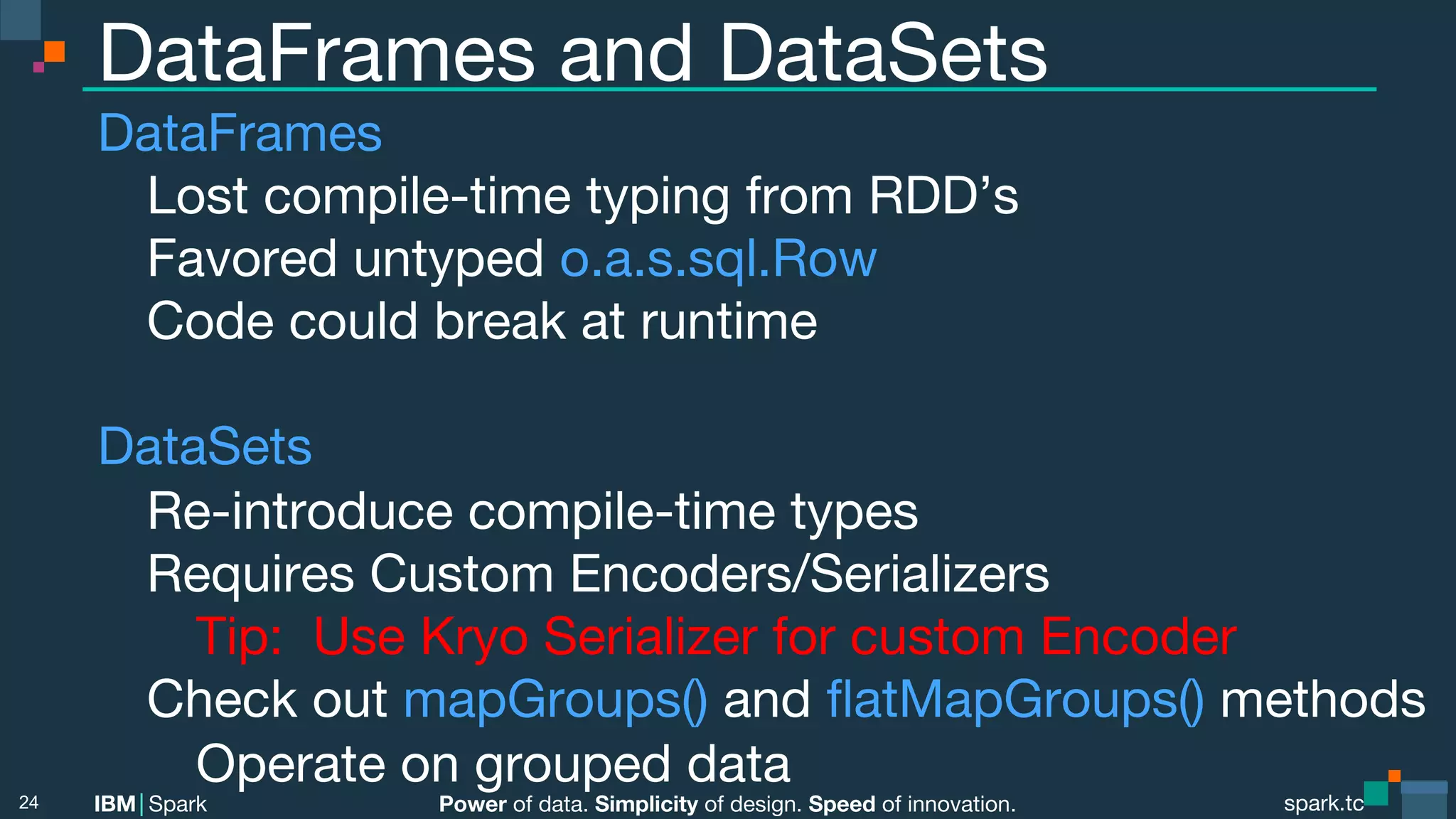 Power of data. Simplicity of design. Speed of innovation. IBM Spark spark.tc spark.tc Power of data. Simplicity of design. Speed of innovation. IBM Spark DataFrames and DataSets DataFrames Lost compile-time typing from RDD’s Favored untyped o.a.s.sql.Row Code could break at runtime DataSets Re-introduce compile-time types Requires Custom Encoders/Serializers Tip: Use Kryo Serializer for custom Encoder Check out mapGroups() and ﬂatMapGroups() methods Operate on grouped data 24 