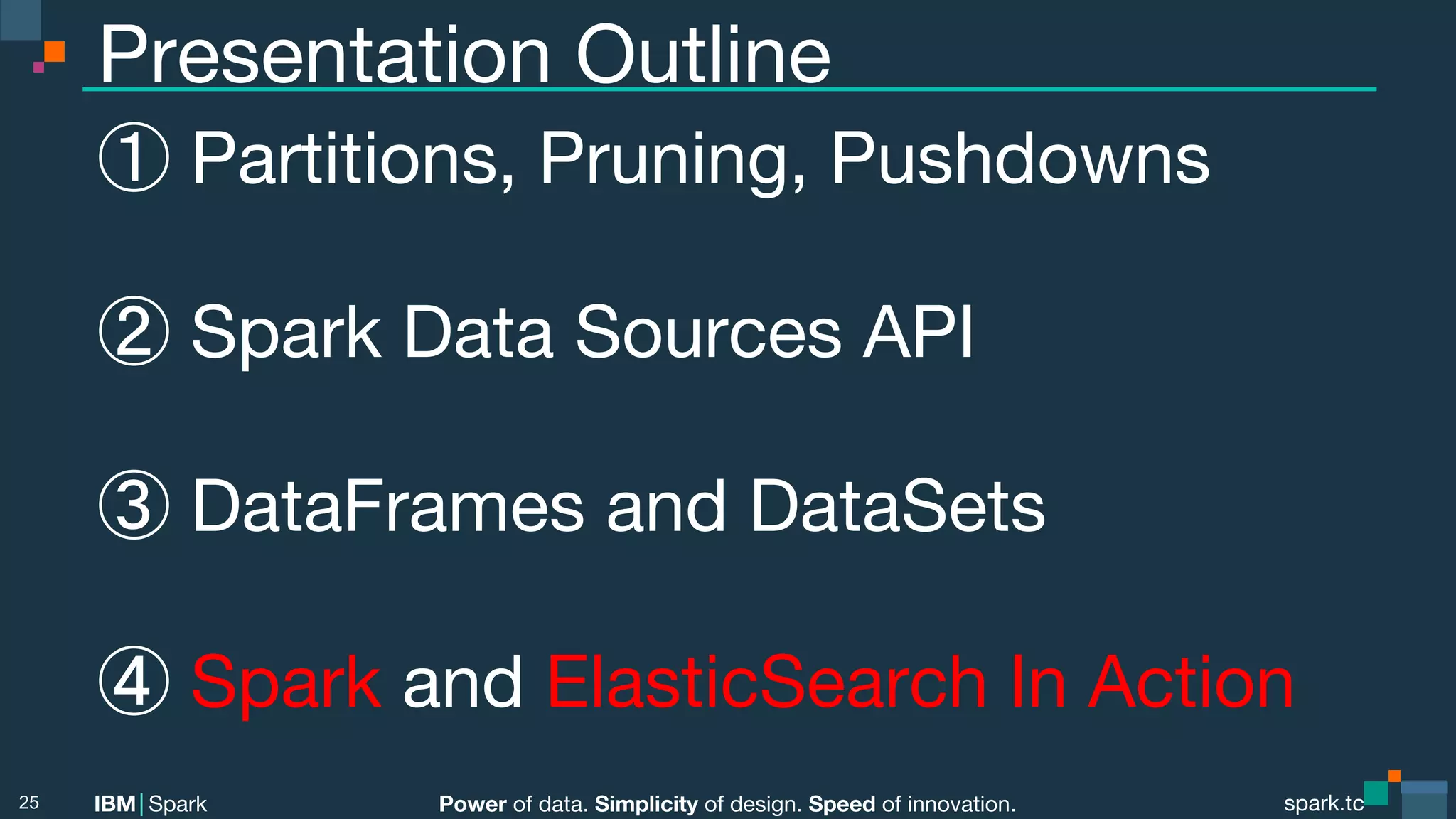 Power of data. Simplicity of design. Speed of innovation. IBM Spark spark.tc spark.tc Power of data. Simplicity of design. Speed of innovation. IBM Spark Presentation Outline ① Partitions, Pruning, Pushdowns ② Spark Data Sources API ③ DataFrames and DataSets ④ Spark and ElasticSearch In Action 25 