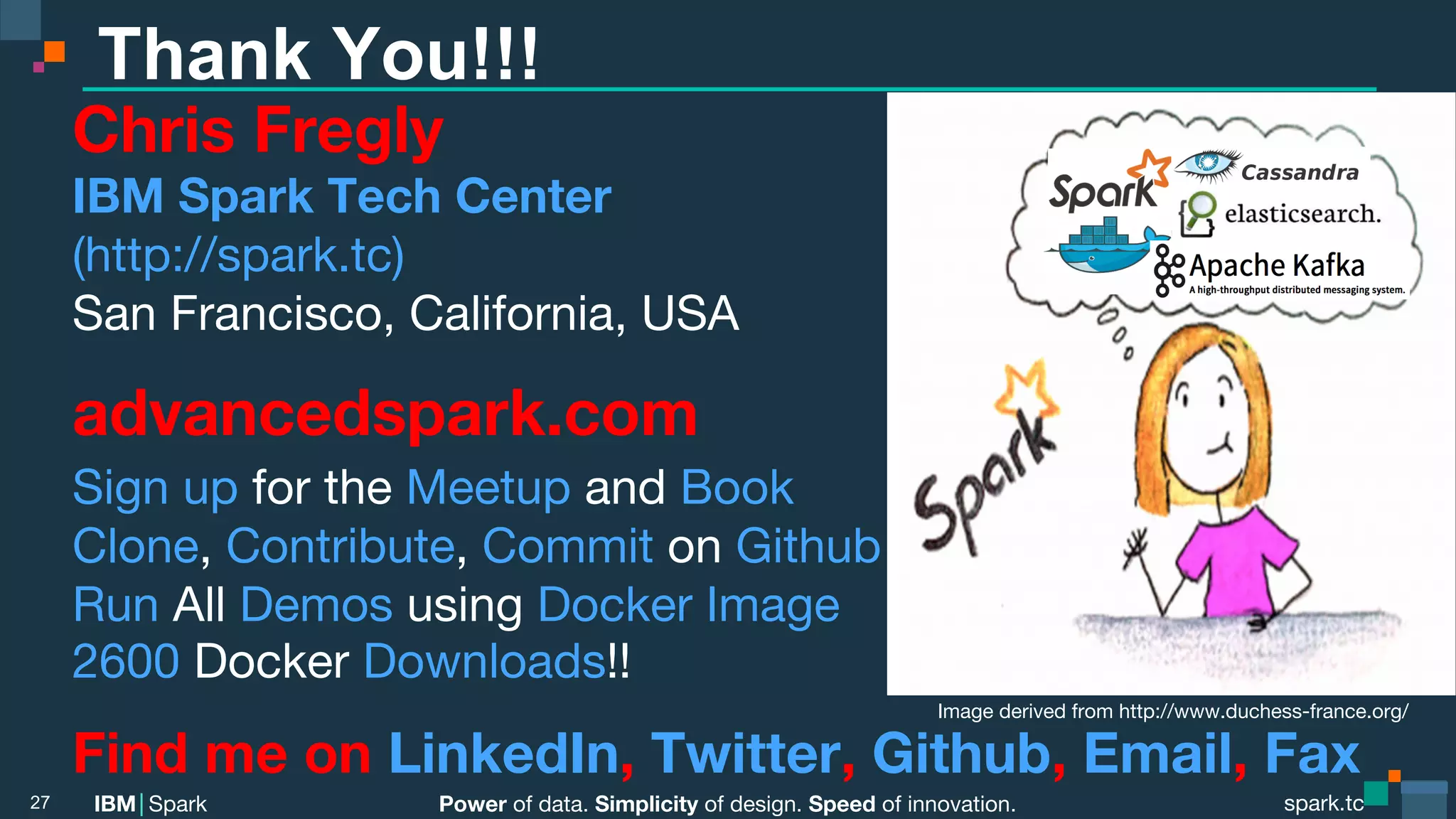 Power of data. Simplicity of design. Speed of innovation. IBM Spark spark.tc spark.tc Power of data. Simplicity of design. Speed of innovation. IBM Spark Thank You!!! Chris Fregly IBM Spark Tech Center (http://spark.tc) San Francisco, California, USA advancedspark.com Sign up for the Meetup and Book Clone, Contribute, Commit on Github Run All Demos using Docker Image 2600 Docker Downloads!! Find me on LinkedIn, Twitter, Github, Email, Fax 27 Image derived from http://www.duchess-france.org/ 