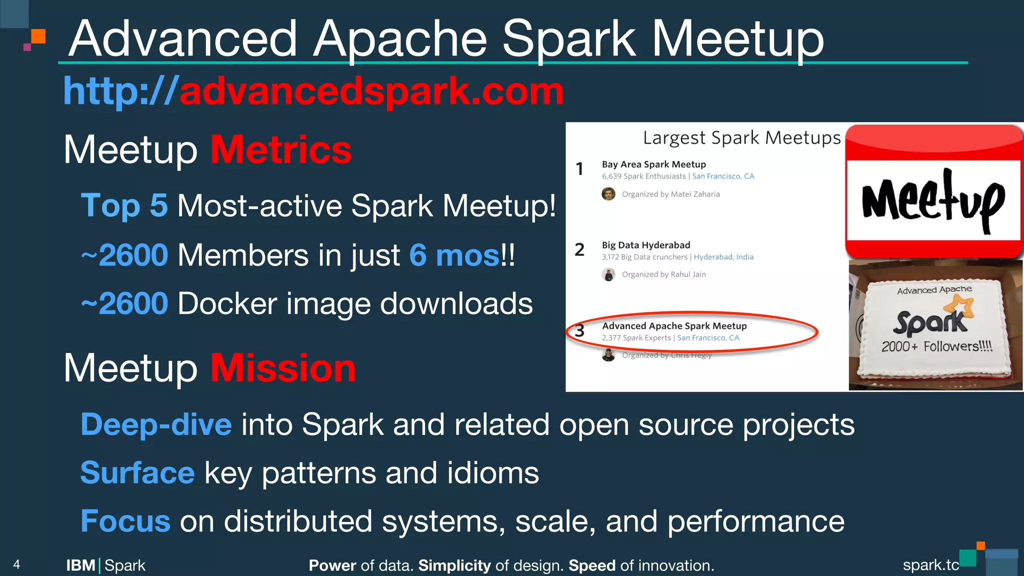 Power of data. Simplicity of design. Speed of innovation. IBM Spark spark.tc spark.tc Power of data. Simplicity of design. Speed of innovation. IBM Spark Advanced Apache Spark Meetup http://advancedspark.com Meetup Metrics Top 5 Most-active Spark Meetup! ~2600 Members in just 6 mos!! ~2600 Docker image downloads Meetup Mission Deep-dive into Spark and related open source projects Surface key patterns and idioms Focus on distributed systems, scale, and performance 4 