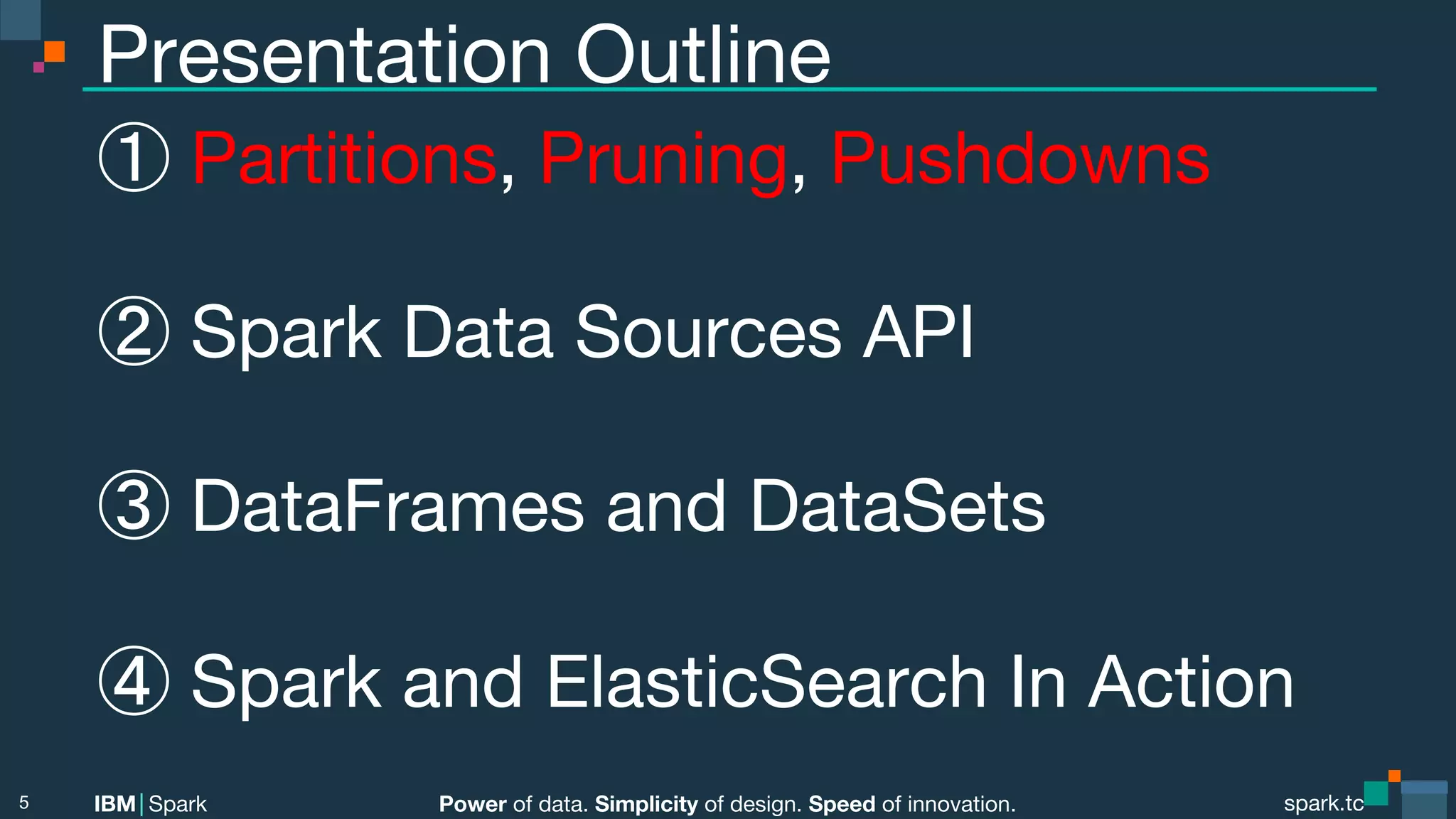 Power of data. Simplicity of design. Speed of innovation. IBM Spark spark.tc spark.tc Power of data. Simplicity of design. Speed of innovation. IBM Spark Presentation Outline ① Partitions, Pruning, Pushdowns ② Spark Data Sources API ③ DataFrames and DataSets ④ Spark and ElasticSearch In Action 5 