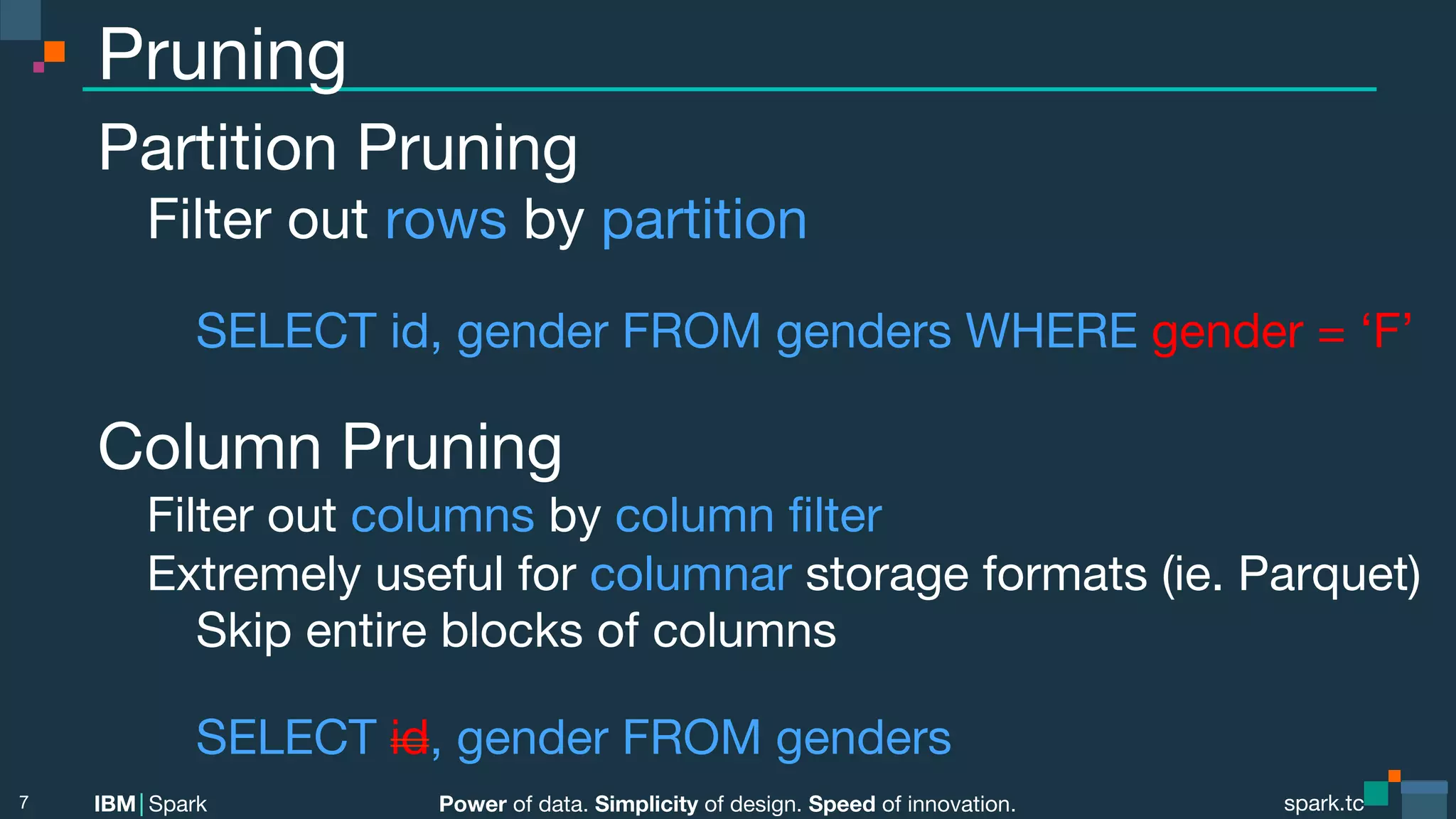 Power of data. Simplicity of design. Speed of innovation. IBM Spark spark.tc spark.tc Power of data. Simplicity of design. Speed of innovation. IBM Spark Pruning Partition Pruning Filter out rows by partition SELECT id, gender FROM genders WHERE gender = ‘F’ Column Pruning Filter out columns by column ﬁlter Extremely useful for columnar storage formats (ie. Parquet) Skip entire blocks of columns SELECT id, gender FROM genders 7 