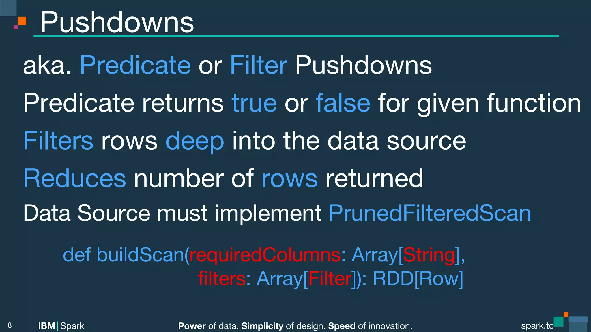 Power of data. Simplicity of design. Speed of innovation. IBM Spark spark.tc spark.tc Power of data. Simplicity of design. Speed of innovation. IBM Spark Pushdowns aka. Predicate or Filter Pushdowns Predicate returns true or false for given function Filters rows deep into the data source Reduces number of rows returned Data Source must implement PrunedFilteredScan def buildScan(requiredColumns: Array[String], ﬁlters: Array[Filter]): RDD[Row] 8 