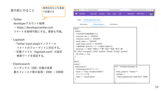 13
実行前にやること
・Twitter
developerアカウント取得
→ https://developer.twitter.com
ツイートを取得可能にする。更新も可能。
・Logstash
・Twitter input pluginインストール
ツイートのフォーマットに対応する。
・定義ファイル（logstash.conf）の設定
検索ワードを指定する。
・Elasticsearch
インデックス（DB）定義の変更
最大フィールド数の拡張：1000 → 10000
使用目的などを英語
で記載する
input {
twitter {
# TwittrAPIの認証情報を入力
consumer_key => "XXXXXX"
consumer_secret => "XXXXXX"
oauth_token => "XXXXXX"
oauth_token_secret => "XXXXXX"
# 検索対象に含めるキーワードを配列で指定する
keywords => [ 東京 , 神奈川 , 千葉 , 埼玉 , 城 ,"栃木","群
馬", tokyo , kanagawa , chiba , saitama , ibaraki , tochigi , gunma ]
full_tweet => true
}
}
ﬁlter{}
output {
elasticsearch {
# ElasticSearchのホストパス
hosts => ["http://localhost:9200/"]
# インデックス名
index => tweets-kanto"
}
}
PUT /_template/template_tw
{
"index_patterns": "tweets-*",
"settings": {
"index.mapping.total_ﬁelds.limit": 10000
}
}
 