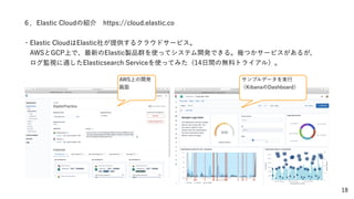 18
６．Elastic Cloudの紹介 https://cloud.elastic.co
・Elastic CloudはElastic社が提供するクラウドサービス。
 AWSとGCP上で、最新のElastic製品群を使ってシステム開発できる。幾つかサービスがあるが、
 ログ監視に適したElasticsearch Serviceを使ってみた（14日間の無料トライアル）。
AWS上の開発
画面
サンプルデータを実行
（KibanaのDashboard）
 