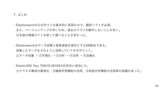 19
７. まとめ
・Elasticsearchの公式サイトは基本的に英語なので、翻訳ソフトが必須。
 また、バージョンアップが早いため、過去のアプリが動作しないことが多い。
 日本語の情報サイトを使って調べることが多かった。
・Elasticsearchはデータ収集と検索速度を長所とするDB製品である。
 収集したデータをどのように活用していくかがポイント。
 ①データ収集 → ②可視化 → ③分析 → ④活用 → ⑤自動化
・Elastic{ON} Tour TOKYO 2019年5月30日に参加した。
 ①クラスタ構成の最適化、②機械学習機能の活用、③地図分析機能の活用等の話題があった。
 