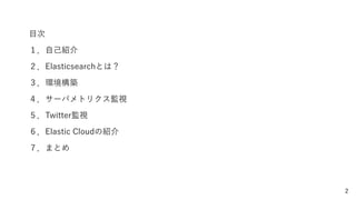 2
目次
１．自己紹介
２．Elasticsearchとは？
３．環境構築
４．サーバメトリクス監視
５．Twitter監視
６．Elastic Cloudの紹介
７．まとめ
 