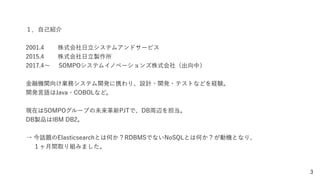 3
１．自己紹介
2001.4 株式会社日立システムアンドサービス
2015.4 株式会社日立製作所
2017.4∼ SOMPOシステムイノベーションズ株式会社（出向中）
金融機関向け業務システム開発に携わり、設計・開発・テストなどを経験。
開発言語はJava・COBOLなど。
現在はSOMPOグループの未来革新PJTで、DB周辺を担当。
DB製品はIBM DB2。
→ 今話題のElasticsearchとは何か？RDBMSでないNoSQLとは何か？が動機となり、
  １ヶ月間取り組みました。
 