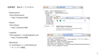 7
起動確認 Macターミナルから
・Elasticsearch
$ bin/elasticsearch
→ http://localhost:9200
・Kibana
$ bin/kibana
→ http://localhost:5601
・Logstash
$ bin/logstash -f conﬁg/logstash.conf
→ http://localhost:9600
・Metricbeat
$ ./metricbeat -e -c metricbeat.yml
→ ターミナルで確認。
 