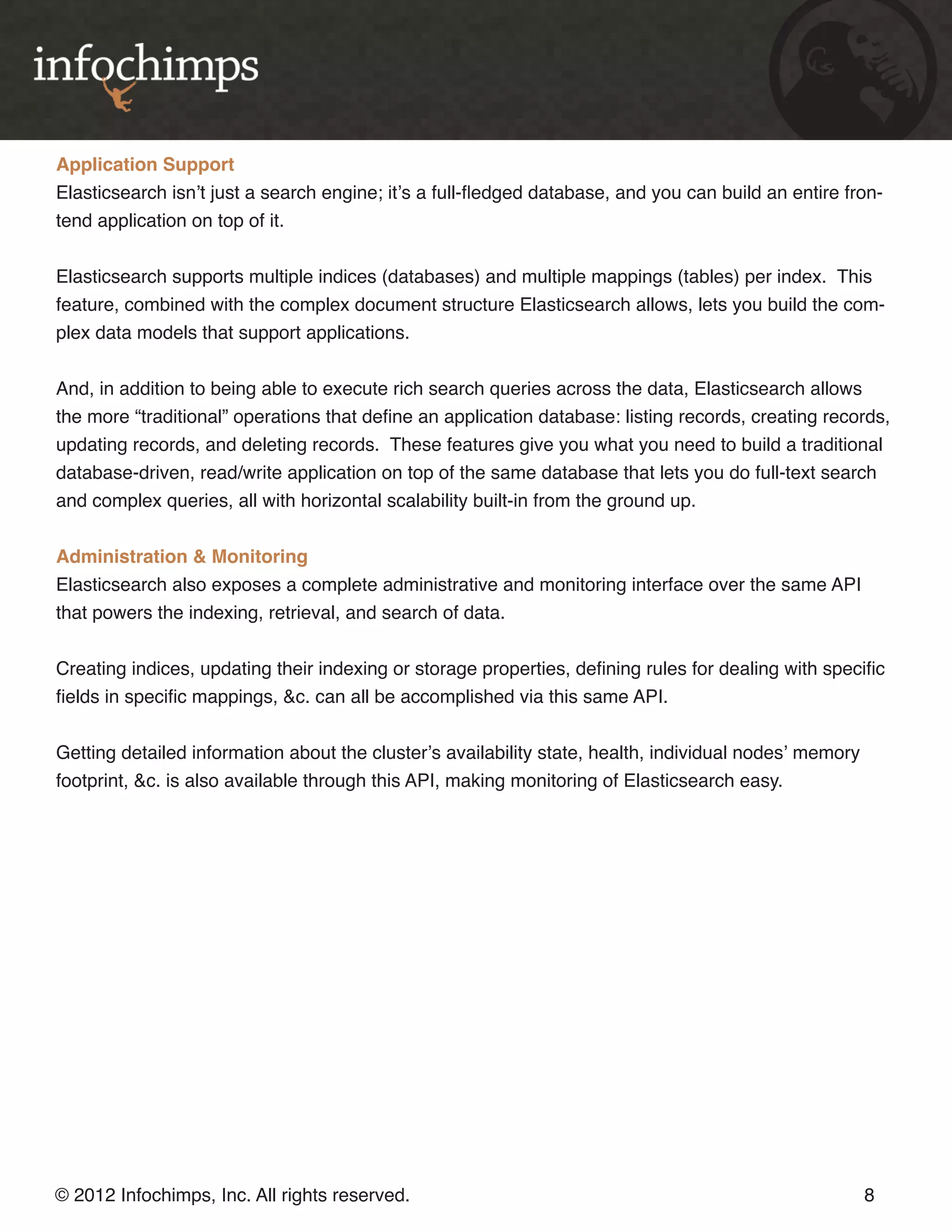 Application Support Elasticsearch isn’t just a search engine; it’s a full-fledged database, and you can build an entire fron- tend application on top of it. Elasticsearch supports multiple indices (databases) and multiple mappings (tables) per index. This feature, combined with the complex document structure Elasticsearch allows, lets you build the com- plex data models that support applications. And, in addition to being able to execute rich search queries across the data, Elasticsearch allows the more “traditional” operations that define an application database: listing records, creating records, updating records, and deleting records. These features give you what you need to build a traditional database-driven, read/write application on top of the same database that lets you do full-text search and complex queries, all with horizontal scalability built-in from the ground up. Administration & Monitoring Elasticsearch also exposes a complete administrative and monitoring interface over the same API that powers the indexing, retrieval, and search of data. Creating indices, updating their indexing or storage properties, defining rules for dealing with specific fields in specific mappings, &c. can all be accomplished via this same API. Getting detailed information about the cluster’s availability state, health, individual nodes’ memory footprint, &c. is also available through this API, making monitoring of Elasticsearch easy. © 2012 Infochimps, Inc. All rights reserved. 8 