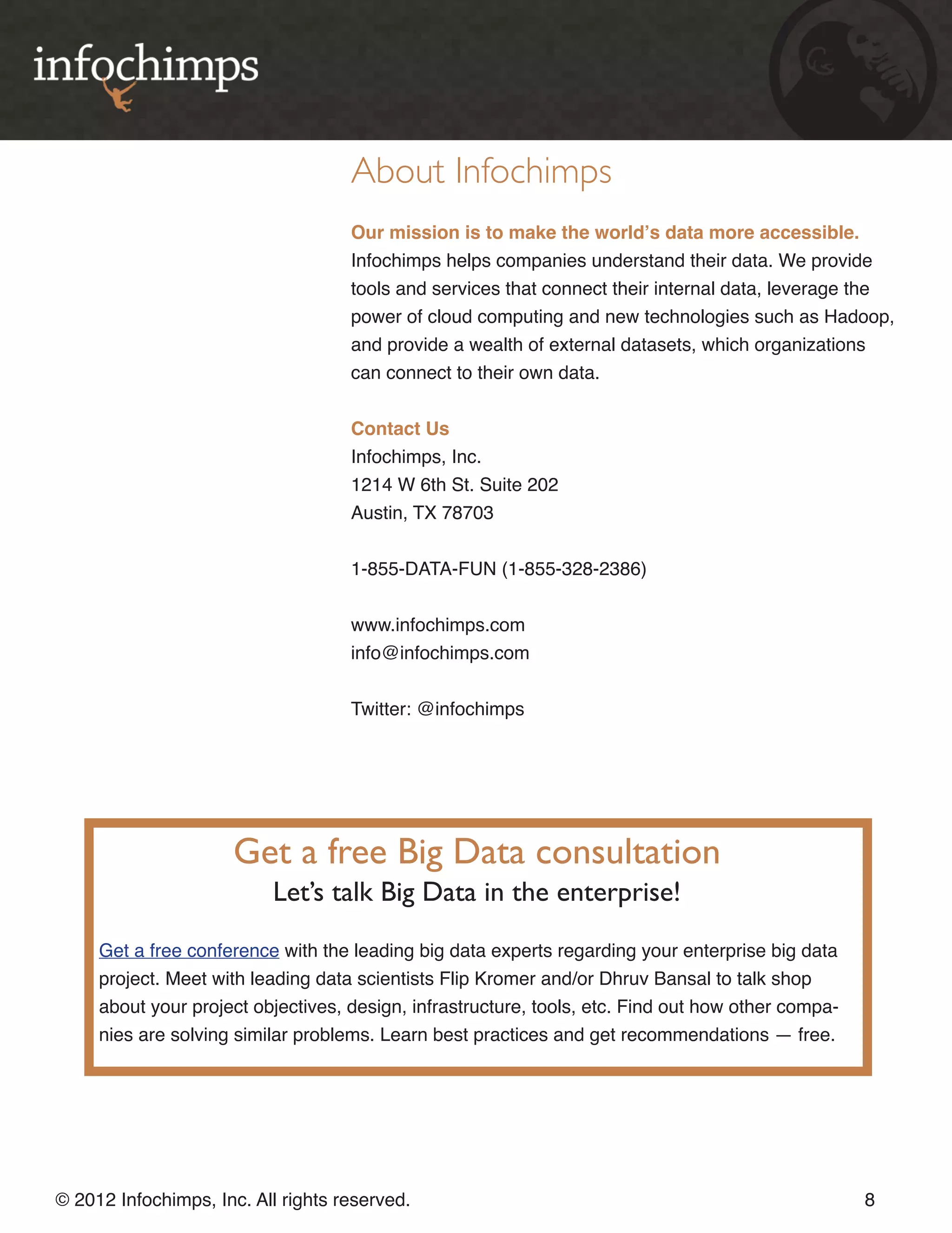 About Infochimps Our mission is to make the world’s data more accessible. Infochimps helps companies understand their data. We provide tools and services that connect their internal data, leverage the power of cloud computing and new technologies such as Hadoop, and provide a wealth of external datasets, which organizations can connect to their own data. Contact Us Infochimps, Inc. 1214 W 6th St. Suite 202 Austin, TX 78703 1-855-DATA-FUN (1-855-328-2386) www.infochimps.com info@infochimps.com Twitter: @infochimps Get a free Big Data consultation Let’s talk Big Data in the enterprise! Get a free conference with the leading big data experts regarding your enterprise big data project. Meet with leading data scientists Flip Kromer and/or Dhruv Bansal to talk shop about your project objectives, design, infrastructure, tools, etc. Find out how other compa- nies are solving similar problems. Learn best practices and get recommendations — free. © 2012 Infochimps, Inc. All rights reserved. 8 