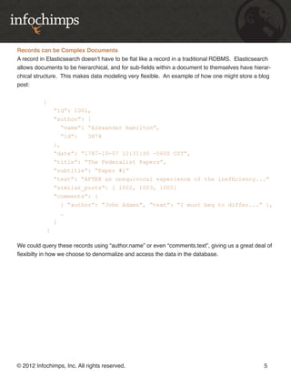 Records can be Complex Documents
A record in Elasticsearch doesn’t have to be flat like a record in a traditional RDBMS. Elasticsearch
allows documents to be hierarchical, and for sub-fields within a document to themselves have hierar-
chical structure. This makes data modeling very flexible. An example of how one might store a blog
post:


          {
                “id”: 1001,
                “author”: {
                  “name”: “Alexander Hamilton”,
                  “id”:     3874
                },
                “date”: “1787-10-07 12:31:00 -0600 CST”,
                “title”: “The Federalist Papers”,
                “subtitle”: “Paper #1”
                “text”: “AFTER an unequivocal experience of the inefficiency...”
                “similar_posts”: [ 1002, 1003, 1005]
                “comments”: [
                   { “author”: “John Adams”, “text”: “I must beg to differ...” },
                   …
                ]
            }

We could query these records using “author.name” or even “comments.text”, giving us a great deal of
flexibilty in how we choose to denormalize and access the data in the database.




© 2012 Infochimps, Inc. All rights reserved.                                                      5
 