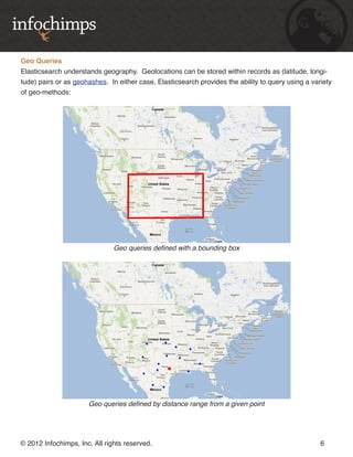 Geo Queries
Elasticsearch understands geography. Geolocations can be stored within records as (latitude, longi-
tude) pairs or as geohashes. In either case, Elasticsearch provides the ability to query using a variety
of geo-methods:




                               Geo queries defined with a bounding box




                      Geo queries defined by distance range from a given point




© 2012 Infochimps, Inc. All rights reserved.                                                        6
 