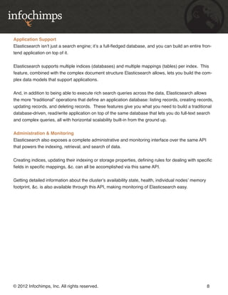 Application Support
Elasticsearch isn’t just a search engine; it’s a full-fledged database, and you can build an entire fron-
tend application on top of it.


Elasticsearch supports multiple indices (databases) and multiple mappings (tables) per index. This
feature, combined with the complex document structure Elasticsearch allows, lets you build the com-
plex data models that support applications.


And, in addition to being able to execute rich search queries across the data, Elasticsearch allows
the more “traditional” operations that define an application database: listing records, creating records,
updating records, and deleting records. These features give you what you need to build a traditional
database-driven, read/write application on top of the same database that lets you do full-text search
and complex queries, all with horizontal scalability built-in from the ground up.


Administration & Monitoring
Elasticsearch also exposes a complete administrative and monitoring interface over the same API
that powers the indexing, retrieval, and search of data.


Creating indices, updating their indexing or storage properties, defining rules for dealing with specific
fields in specific mappings, &c. can all be accomplished via this same API.


Getting detailed information about the cluster’s availability state, health, individual nodes’ memory
footprint, &c. is also available through this API, making monitoring of Elasticsearch easy.




© 2012 Infochimps, Inc. All rights reserved.                                                            8
 