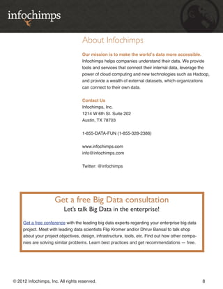 About Infochimps
                                    Our mission is to make the world’s data more accessible.
                                    Infochimps helps companies understand their data. We provide
                                    tools and services that connect their internal data, leverage the
                                    power of cloud computing and new technologies such as Hadoop,
                                    and provide a wealth of external datasets, which organizations
                                    can connect to their own data.


                                    Contact Us
                                    Infochimps, Inc.
                                    1214 W 6th St. Suite 202
                                    Austin, TX 78703


                                    1-855-DATA-FUN (1-855-328-2386)


                                    www.infochimps.com
                                    info@infochimps.com


                                    Twitter: @infochimps




                      Get a free Big Data consultation
                          Let’s talk Big Data in the enterprise!

     Get a free conference with the leading big data experts regarding your enterprise big data
     project. Meet with leading data scientists Flip Kromer and/or Dhruv Bansal to talk shop
     about your project objectives, design, infrastructure, tools, etc. Find out how other compa-
     nies are solving similar problems. Learn best practices and get recommendations — free.




© 2012 Infochimps, Inc. All rights reserved.                                                        8
 