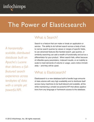 The Power of Elasticsearch
                                    What is Search?
                                    Search is a feature that can make or break an application or
                                    service. The ability to do full-text search across a body of text,
A horizontally-                     to narrow search queries by values or ranges of specific fields,
                                    to use advanced features like faceted search, geo queries, or
scalable, distributed               similarity searching can add a wealth of functionality and act as a
database built on                   differentiator for your product. When search fails, either because
                                    of inflexible query parameters, irrelevant results, or an inability to
Apache’s Lucene                     scale to meet demands of volume or usage, users notice immedi-
                                    ately -- and they will be upset.
that delivers a full-
featured search                     What is Elasticsearch?
experience across
                                    Elasticsearch is a new database built to handle huge amounts
terabytes of data                   of data volume with very high availability and to distribute itself
                                    across many machines to be fault-tolerant and scalable, all the
with a simple yet                   while maintaining a simple but powerful API that allows applica-
powerful API.                       tions from any language or framework access to the database.




© 2012 Infochimps, Inc. All rights reserved.                                                          1
 
