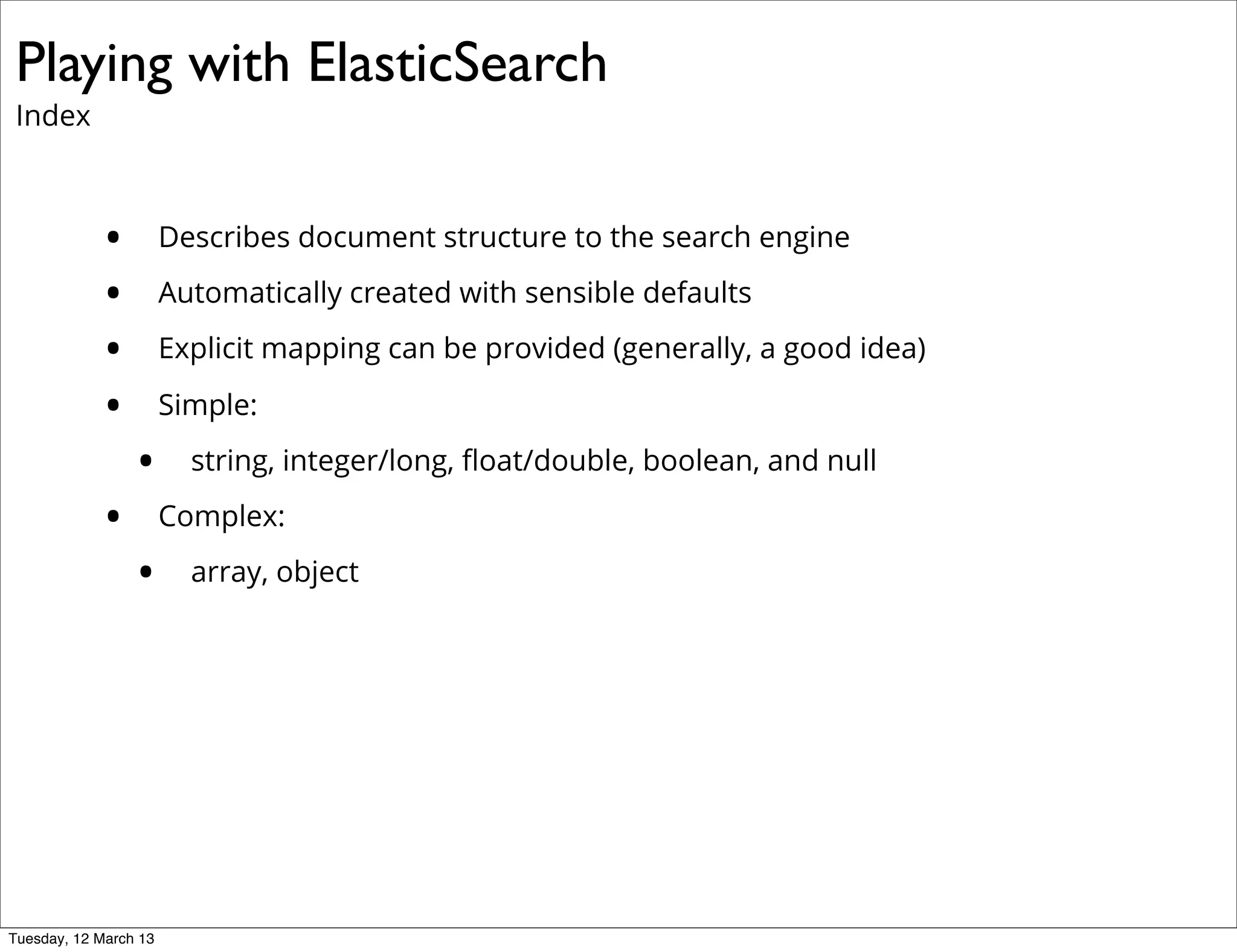 Playing with ElasticSearch
Index
• Describes document structure to the search engine
• Automatically created with sensible defaults
• Explicit mapping can be provided (generally, a good idea)
• Simple:
• string, integer/long, ﬂoat/double, boolean, and null
• Complex:
• array, object
Tuesday, 12 March 13
 