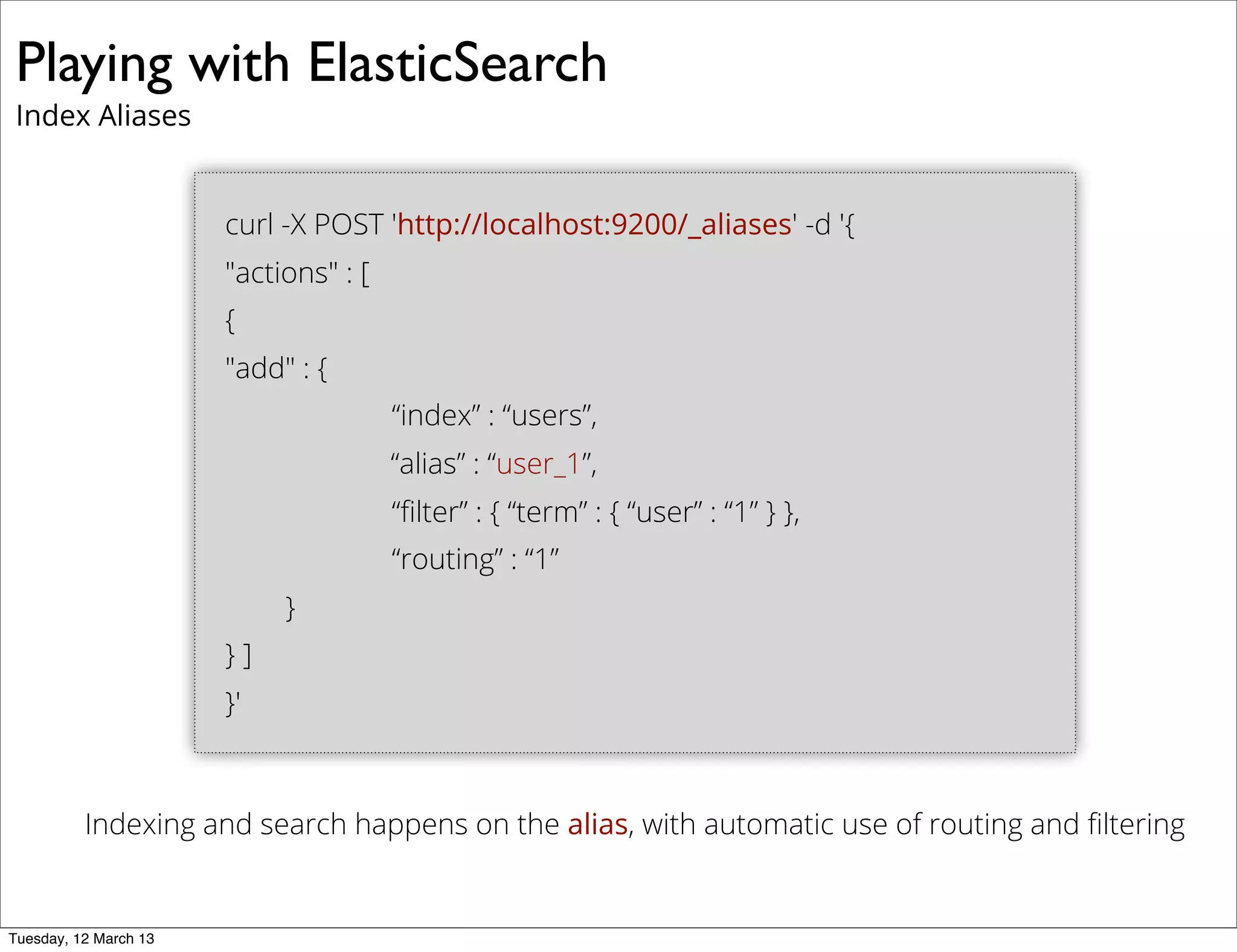 Playing with ElasticSearch
Index Aliases
curl -X POST 'http://localhost:9200/_aliases' -d '{
"actions" : [
{
"add" : {
“index” : “users”,
“alias” : “user_1”,
“ﬁlter” : { “term” : { “user” : “1” } },
“routing” : “1”
}
} ]
}'
Indexing and search happens on the alias, with automatic use of routing and ﬁltering
Tuesday, 12 March 13
 