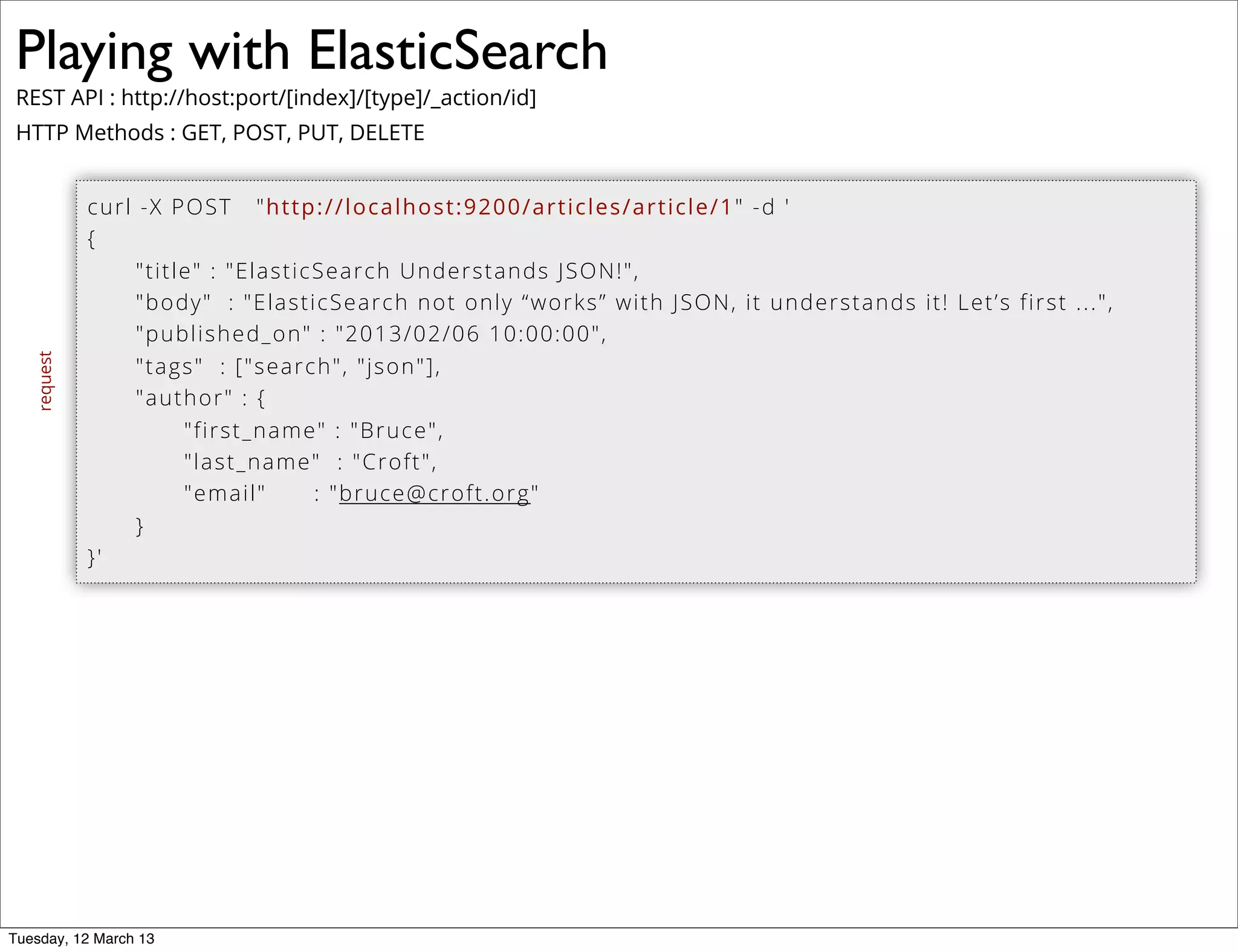 Playing with ElasticSearch
REST API : http://host:port/[index]/[type]/_action/id]
HTTP Methods : GET, POST, PUT, DELETE
curl -X POST "http://localhost:9200/articles/article/1" -d '
{
"title" : "ElasticSearch Understands JSON!",
"body" : "ElasticSearch not only “works” with JSON, it understands it! Let’s first ...",
"published_on" : "2013/02/06 10:00:00",
"tags" : ["search", "json"],
"author" : {
"first_name" : "Bruce",
"last_name" : "Croft",
"email" : "bruce@croft.org"
}
}'
request
Tuesday, 12 March 13
 
