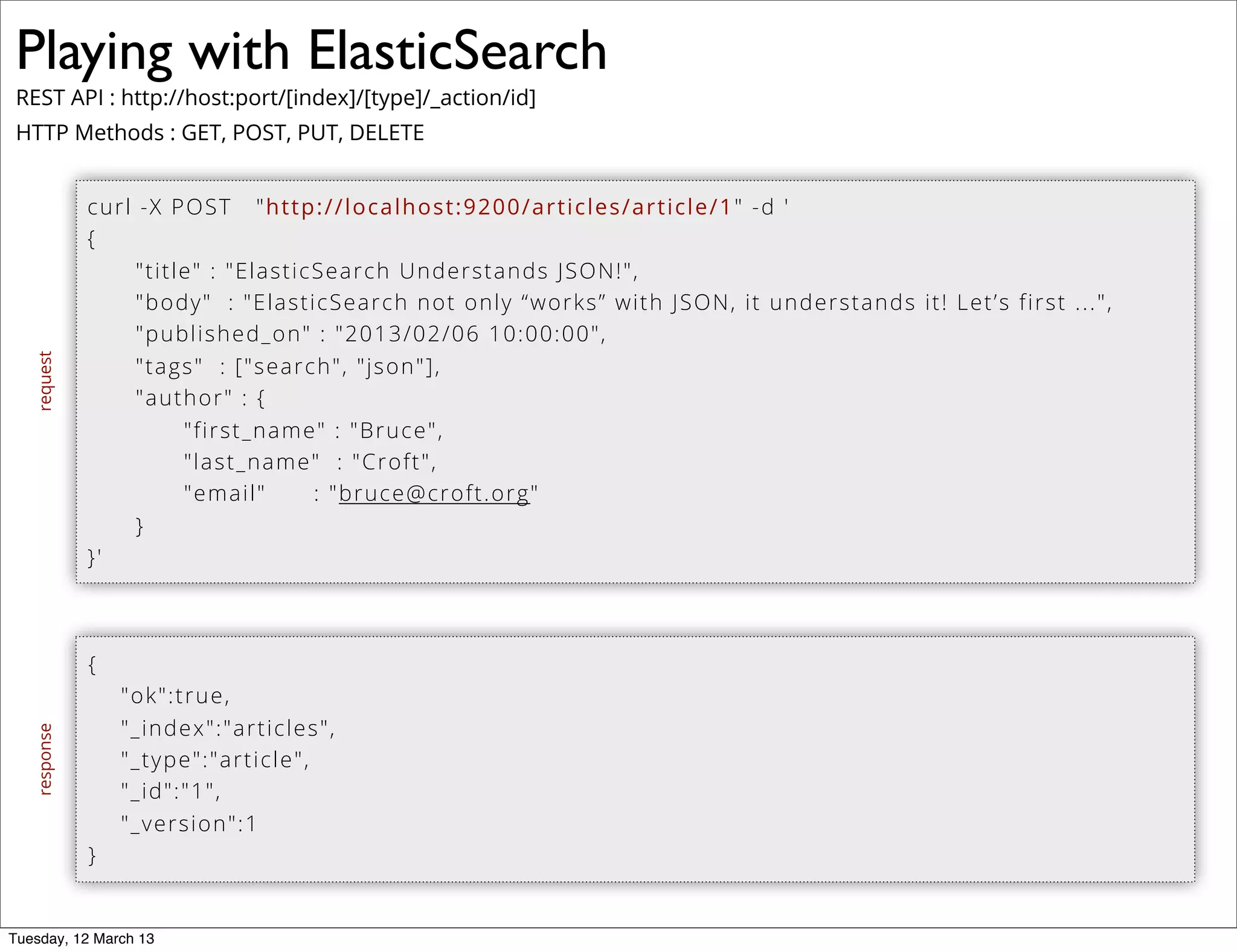 Playing with ElasticSearch
REST API : http://host:port/[index]/[type]/_action/id]
HTTP Methods : GET, POST, PUT, DELETE
curl -X POST "http://localhost:9200/articles/article/1" -d '
{
"title" : "ElasticSearch Understands JSON!",
"body" : "ElasticSearch not only “works” with JSON, it understands it! Let’s first ...",
"published_on" : "2013/02/06 10:00:00",
"tags" : ["search", "json"],
"author" : {
"first_name" : "Bruce",
"last_name" : "Croft",
"email" : "bruce@croft.org"
}
}'
{
"ok":true,
"_index":"articles",
"_type":"article",
"_id":"1",
"_version":1
}
requestresponse
Tuesday, 12 March 13
 