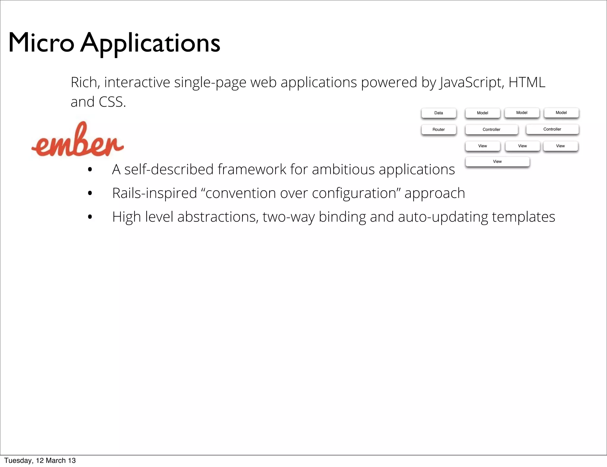 Micro Applications
Rich, interactive single-page web applications powered by JavaScript, HTML
and CSS.
• A self-described framework for ambitious applications
• Rails-inspired “convention over conﬁguration” approach
• High level abstractions, two-way binding and auto-updating templates
Data Model
ControllerRouter
View
Model Model
Controller
View View
View
Tuesday, 12 March 13
 