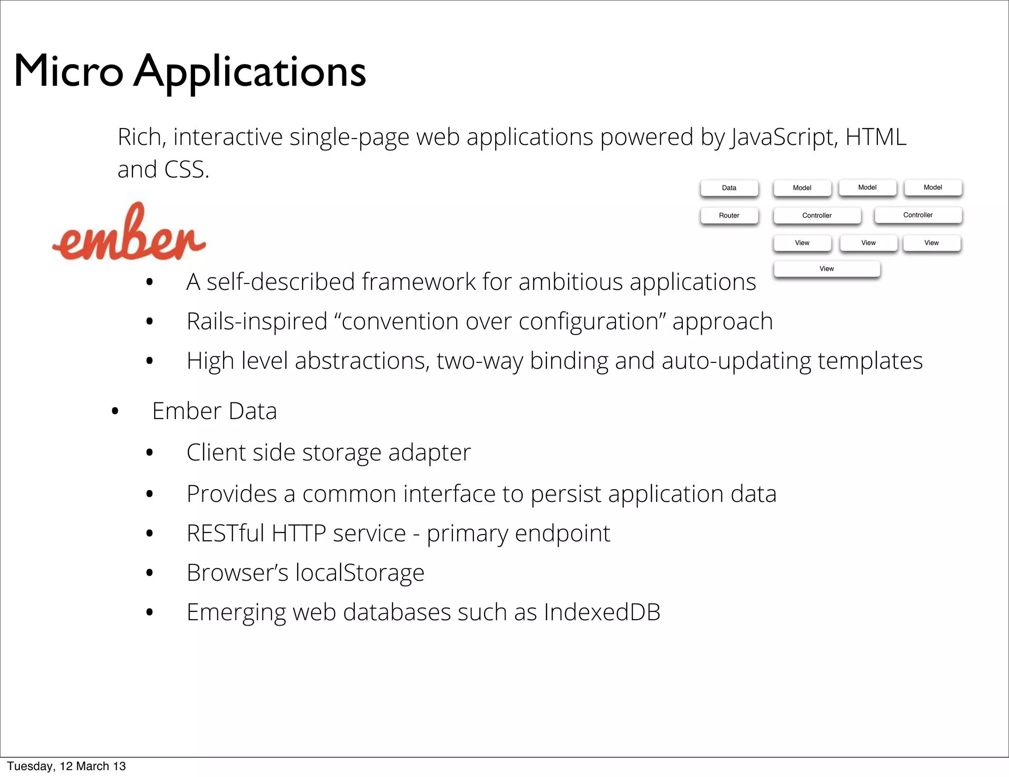 Micro Applications
Rich, interactive single-page web applications powered by JavaScript, HTML
and CSS.
• A self-described framework for ambitious applications
• Rails-inspired “convention over conﬁguration” approach
• High level abstractions, two-way binding and auto-updating templates
• Ember Data
• Client side storage adapter
• Provides a common interface to persist application data
• RESTful HTTP service - primary endpoint
• Browser’s localStorage
• Emerging web databases such as IndexedDB
Data Model
ControllerRouter
View
Model Model
Controller
View View
View
Tuesday, 12 March 13
 