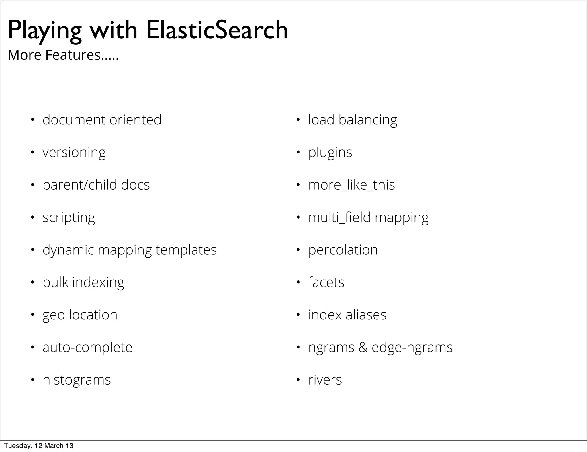Playing with ElasticSearch
More Features.....
• document oriented • load balancing
• versioning • plugins
• parent/child docs • more_like_this
• scripting • multi_ﬁeld mapping
• dynamic mapping templates • percolation
• bulk indexing • facets
• geo location • index aliases
• auto-complete • ngrams & edge-ngrams
• histograms • rivers
Tuesday, 12 March 13
 