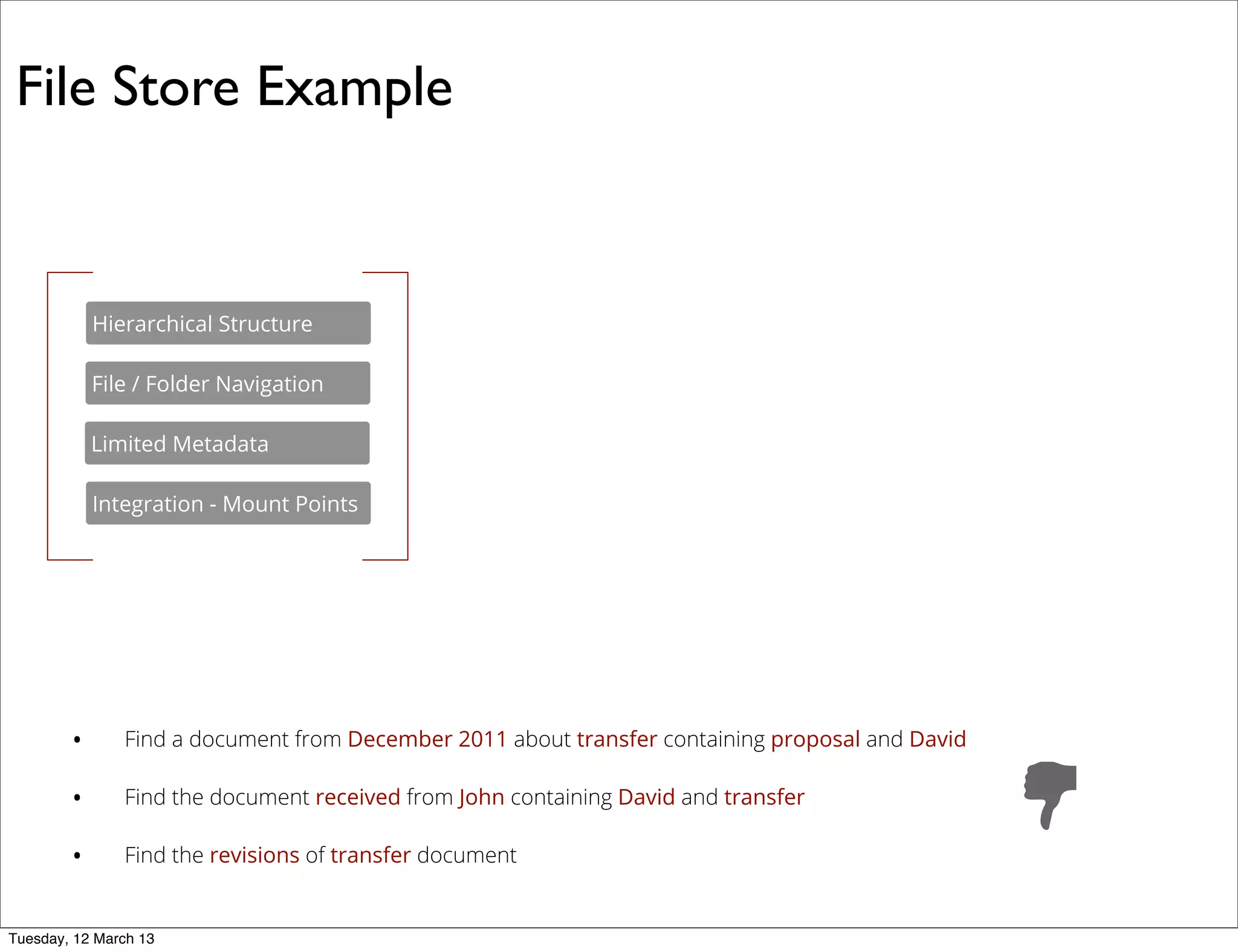 • Find a document from December 2011 about transfer containing proposal and David
• Find the document received from John containing David and transfer
• Find the revisions of transfer document
File Store Example
File / Folder Navigation
Integration - Mount Points
Limited Metadata
Hierarchical Structure
Tuesday, 12 March 13
 