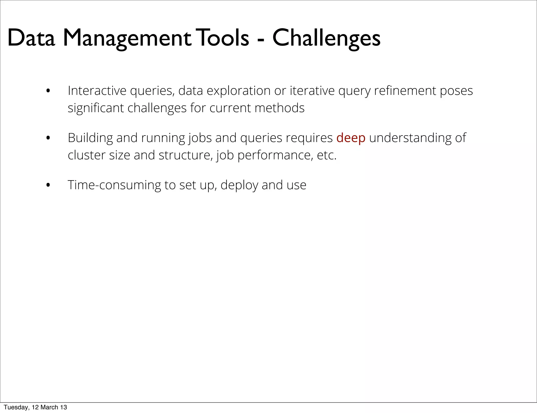 Data Management Tools - Challenges
• Interactive queries, data exploration or iterative query reﬁnement poses
signiﬁcant challenges for current methods
• Building and running jobs and queries requires deep understanding of
cluster size and structure, job performance, etc.
• Time-consuming to set up, deploy and use
Tuesday, 12 March 13
 