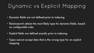 Dynamic vs Explicit Mapping
• Dynamic ﬁelds are not deﬁned prior to indexing
• Elasticsearch selects the most likely type ...