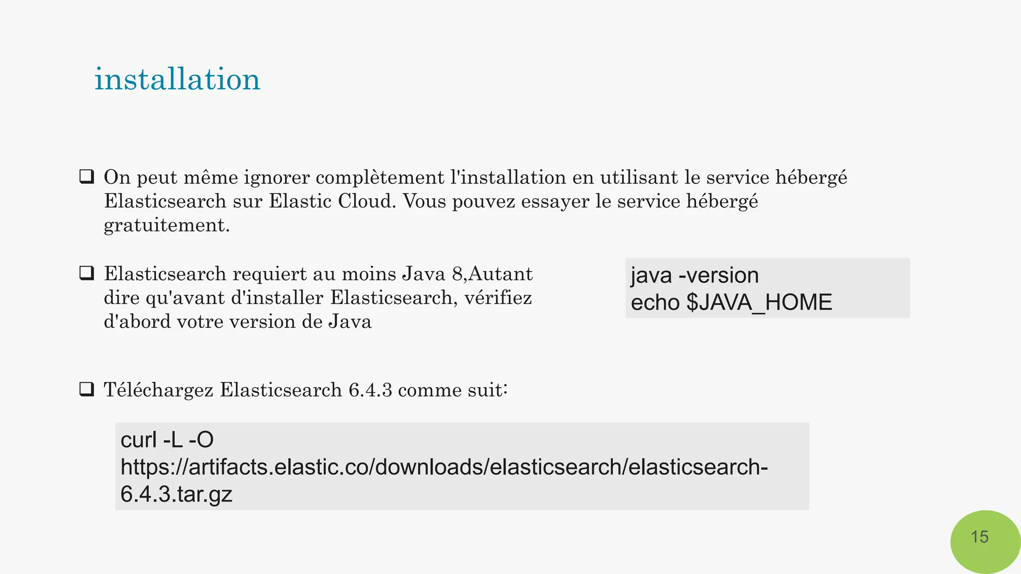  On peut même ignorer complètement l'installation en utilisant le service hébergé
Elasticsearch sur Elastic Cloud. Vous pouvez essayer le service hébergé
gratuitement.
15
 Elasticsearch requiert au moins Java 8,Autant
dire qu'avant d'installer Elasticsearch, vérifiez
d'abord votre version de Java
java -version
echo $JAVA_HOME
 Téléchargez Elasticsearch 6.4.3 comme suit:
curl -L -O
https://artifacts.elastic.co/downloads/elasticsearch/elasticsearch-
6.4.3.tar.gz
installation
 