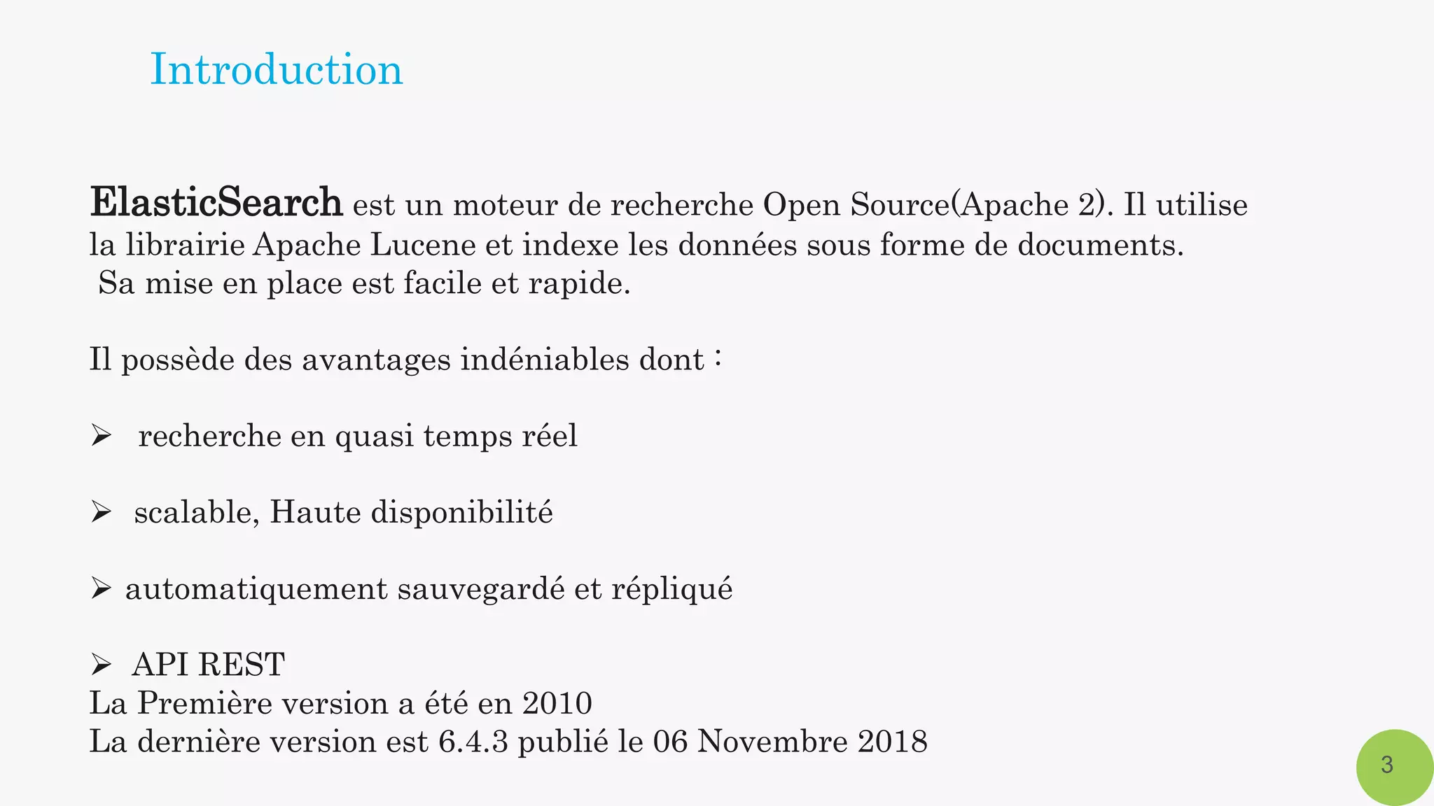 ElasticSearch est un moteur de recherche Open Source(Apache 2). Il utilise
la librairie Apache Lucene et indexe les données sous forme de documents.
Sa mise en place est facile et rapide.
Il possède des avantages indéniables dont :
 recherche en quasi temps réel
 scalable, Haute disponibilité
 automatiquement sauvegardé et répliqué
 API REST
La Première version a été en 2010
La dernière version est 6.4.3 publié le 06 Novembre 2018
3
Introduction
 