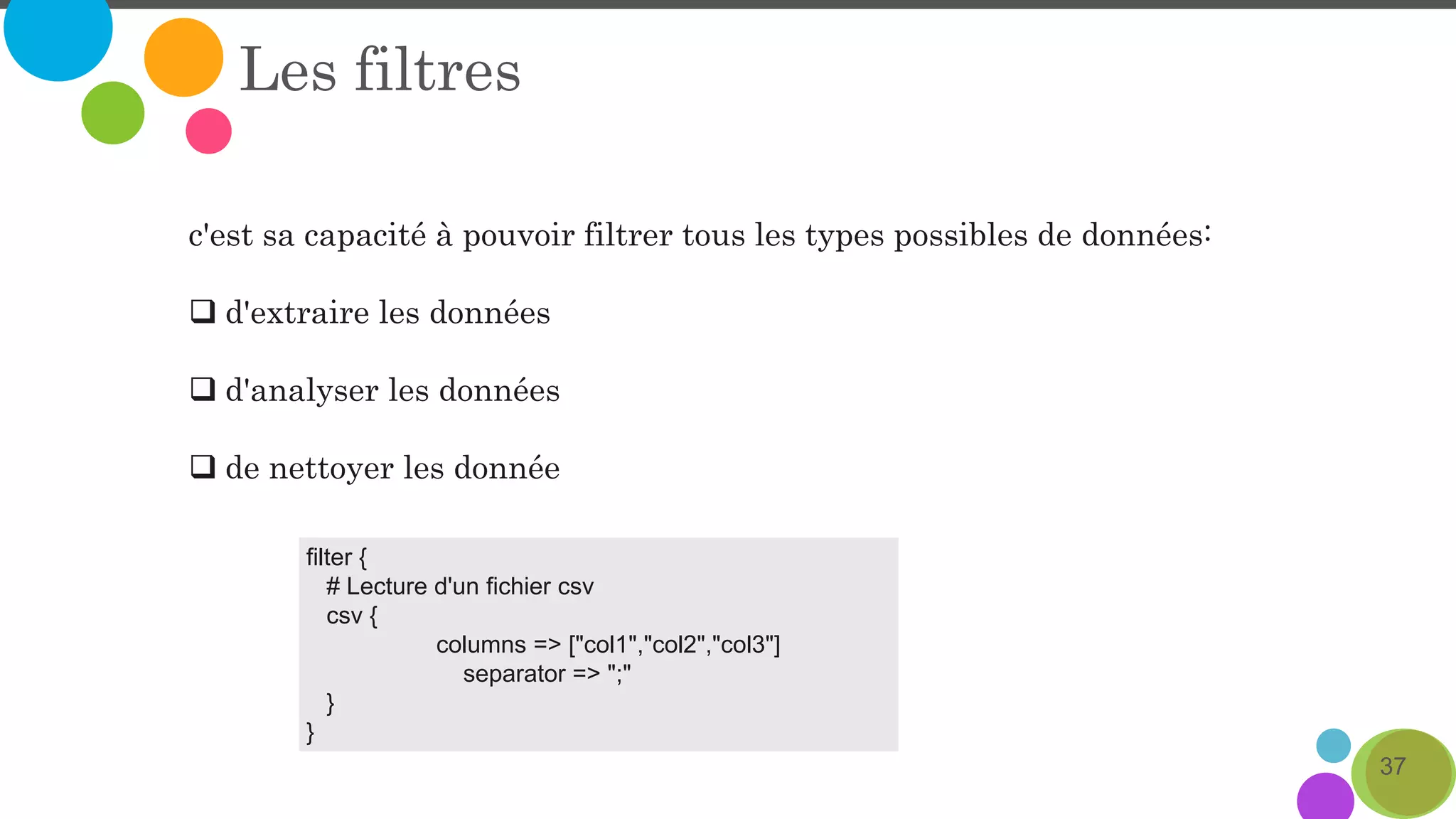 37
Les filtres
c'est sa capacité à pouvoir filtrer tous les types possibles de données:
 d'extraire les données
 d'analyser les données
 de nettoyer les donnée
filter {
# Lecture d'un fichier csv
csv {
columns => ["col1","col2","col3"]
separator => ";"
}
}
 