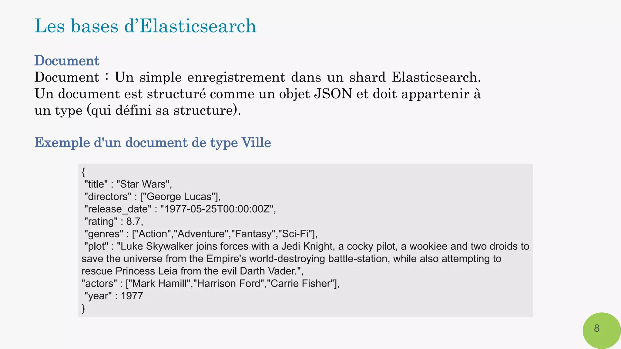 Document
Document : Un simple enregistrement dans un shard Elasticsearch.
Un document est structuré comme un objet JSON et doit appartenir à
un type (qui défini sa structure).
Exemple d'un document de type Ville
8
Les bases d’Elasticsearch
{
"title" : "Star Wars",
"directors" : ["George Lucas"],
"release_date" : "1977-05-25T00:00:00Z",
"rating" : 8.7,
"genres" : ["Action","Adventure","Fantasy","Sci-Fi"],
"plot" : "Luke Skywalker joins forces with a Jedi Knight, a cocky pilot, a wookiee and two droids to
save the universe from the Empire's world-destroying battle-station, while also attempting to
rescue Princess Leia from the evil Darth Vader.",
"actors" : ["Mark Hamill","Harrison Ford","Carrie Fisher"],
"year" : 1977
}
 