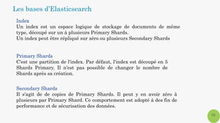 Index
Un index est un espace logique de stockage de documents de même
type, découpé sur un à plusieurs Primary Shards.
Un index peut être répliqué sur zéro ou plusieurs Secondary Shards
Primary Shards
C'est une partition de l'index. Par défaut, l'index est découpé en 5
Shards Primary. Il n'est pas possible de changer le nombre de
Shards après sa création.
Secondary Shards
Il s'agit de de copies de Primary Shards. Il peut y en avoir zéro à
plusieurs par Primary Shard. Ce comportement est adopté à des fin de
performance et de sécurisation des données.
10
Les bases d’Elasticsearch
 